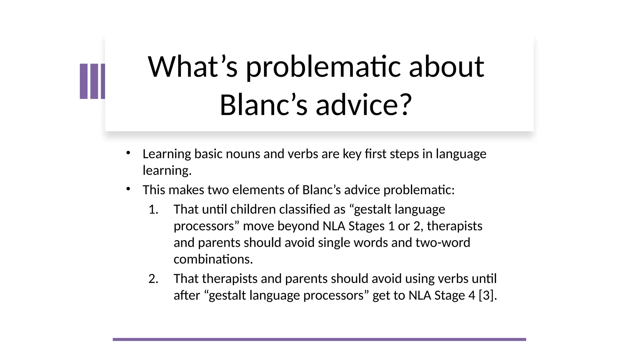 What’s problematic about
Blanc’s advice?
• Learning basic nouns and verbs are key first steps in language
learning.
• This makes two elements of Blanc’s advice problematic:
1. That until children classified as “gestalt language
processors” move beyond NLA Stages 1 or 2, therapists
and parents should avoid single words and two-word
combinations.
2. That therapists and parents should avoid using verbs until
after “gestalt language processors” get to NLA Stage 4 [3].
 