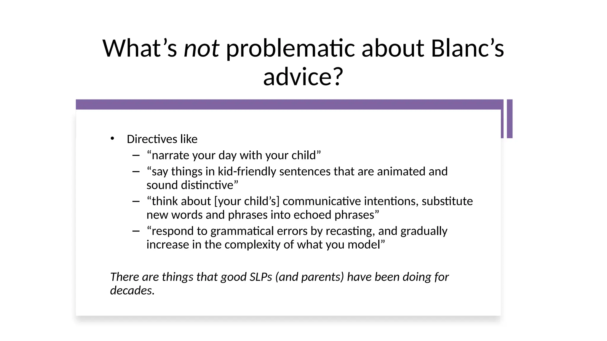 What’s not problematic about Blanc’s
advice?
• Directives like
– “narrate your day with your child”
– “say things in kid-friendly sentences that are animated and
sound distinctive”
– “think about [your child’s] communicative intentions, substitute
new words and phrases into echoed phrases”
– “respond to grammatical errors by recasting, and gradually
increase in the complexity of what you model”
There are things that good SLPs (and parents) have been doing for
decades.
 