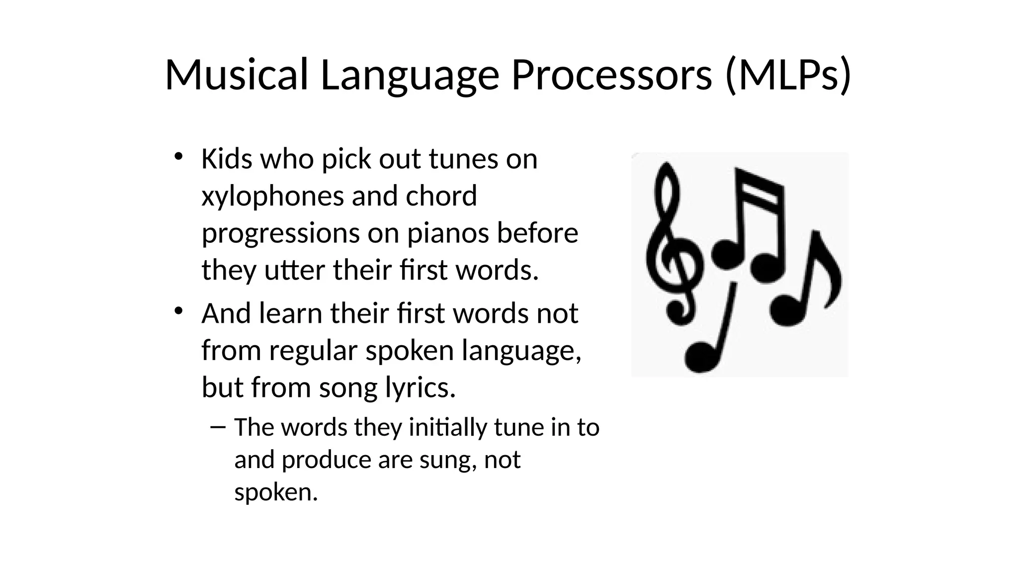 Musical Language Processors (MLPs)
• Kids who pick out tunes on
xylophones and chord
progressions on pianos before
they utter their first words.
• And learn their first words not
from regular spoken language,
but from song lyrics.
– The words they initially tune in to
and produce are sung, not
spoken.
 