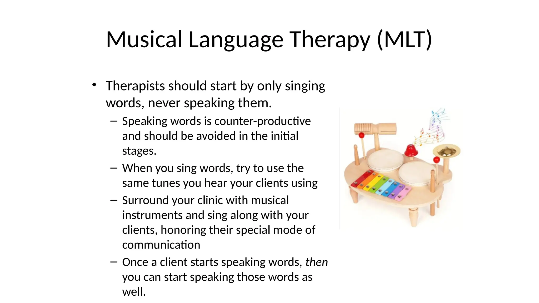 Musical Language Therapy (MLT)
• Therapists should start by only singing
words, never speaking them.
– Speaking words is counter-productive
and should be avoided in the initial
stages.
– When you sing words, try to use the
same tunes you hear your clients using
– Surround your clinic with musical
instruments and sing along with your
clients, honoring their special mode of
communication
– Once a client starts speaking words, then
you can start speaking those words as
well.
 