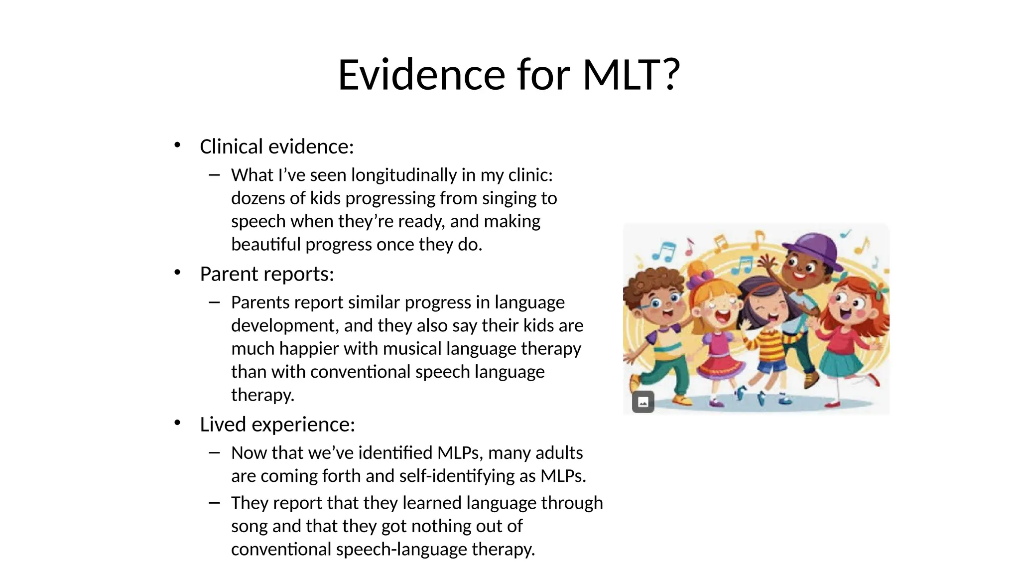 Evidence for MLT?
• Clinical evidence:
– What I’ve seen longitudinally in my clinic:
dozens of kids progressing from singing to
speech when they’re ready, and making
beautiful progress once they do.
• Parent reports:
– Parents report similar progress in language
development, and they also say their kids are
much happier with musical language therapy
than with conventional speech language
therapy.
• Lived experience:
– Now that we’ve identified MLPs, many adults
are coming forth and self-identifying as MLPs.
– They report that they learned language through
song and that they got nothing out of
conventional speech-language therapy.
 