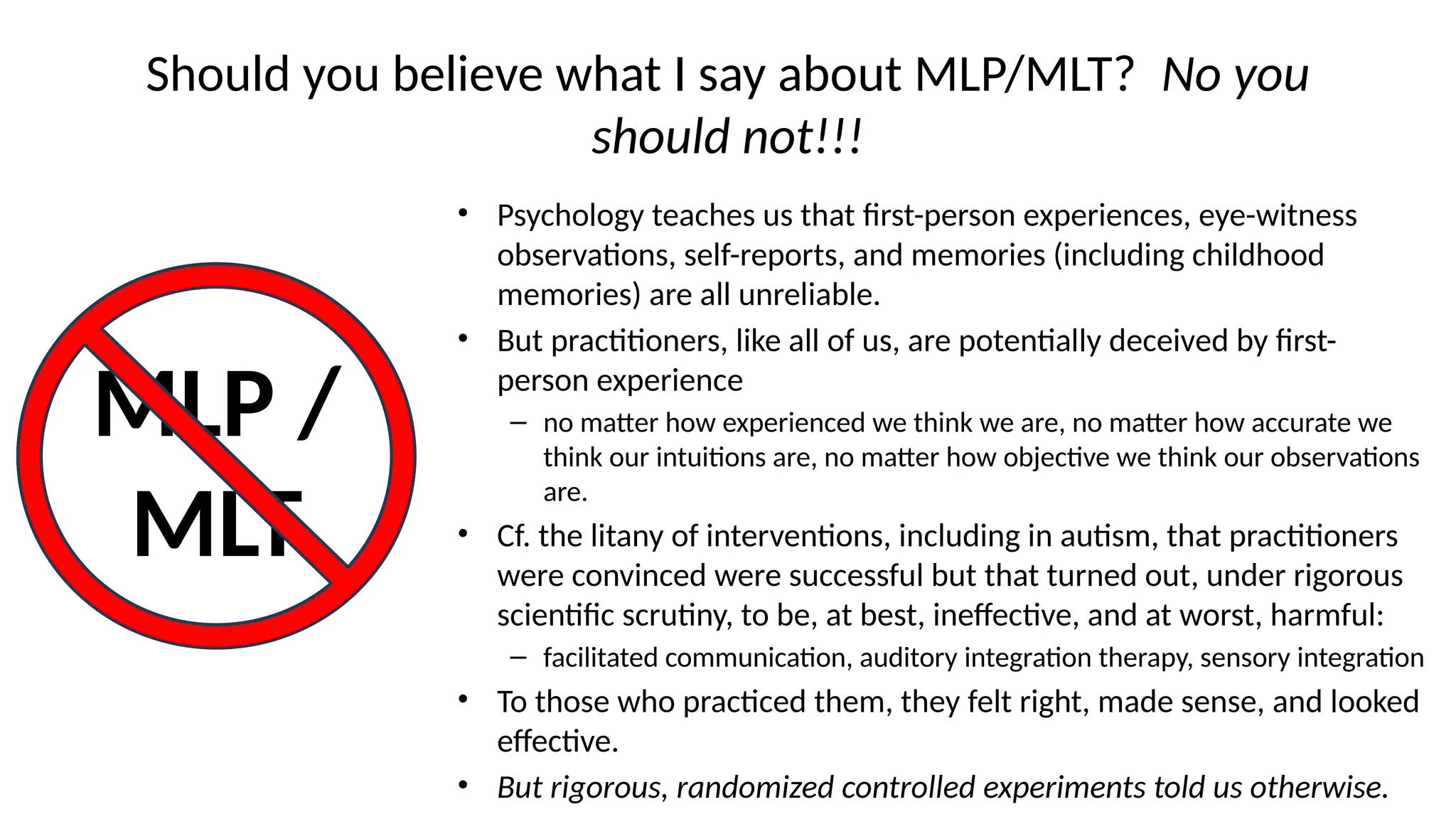 Should you believe what I say about MLP/MLT? No you
should not!!!
• Psychology teaches us that first-person experiences, eye-witness
observations, self-reports, and memories (including childhood
memories) are all unreliable.
• But practitioners, like all of us, are potentially deceived by first-
person experience
– no matter how experienced we think we are, no matter how accurate we
think our intuitions are, no matter how objective we think our observations
are.
• Cf. the litany of interventions, including in autism, that practitioners
were convinced were successful but that turned out, under rigorous
scientific scrutiny, to be, at best, ineffective, and at worst, harmful:
– facilitated communication, auditory integration therapy, sensory integration
• To those who practiced them, they felt right, made sense, and looked
effective.
• But rigorous, randomized controlled experiments told us otherwise.
MLP /
MLT
 