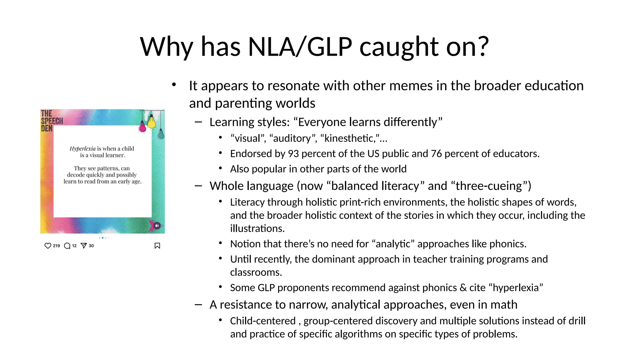 Why has NLA/GLP caught on?
• It appears to resonate with other memes in the broader education
and parenting worlds
– Learning styles: “Everyone learns differently”
• “visual”, “auditory”, “kinesthetic,”…
• Endorsed by 93 percent of the US public and 76 percent of educators.
• Also popular in other parts of the world
– Whole language (now “balanced literacy” and “three-cueing”)
• Literacy through holistic print-rich environments, the holistic shapes of words,
and the broader holistic context of the stories in which they occur, including the
illustrations.
• Notion that there’s no need for “analytic” approaches like phonics.
• Until recently, the dominant approach in teacher training programs and
classrooms.
• Some GLP proponents recommend against phonics & cite “hyperlexia”
– A resistance to narrow, analytical approaches, even in math
• Child-centered , group-centered discovery and multiple solutions instead of drill
and practice of specific algorithms on specific types of problems.
 