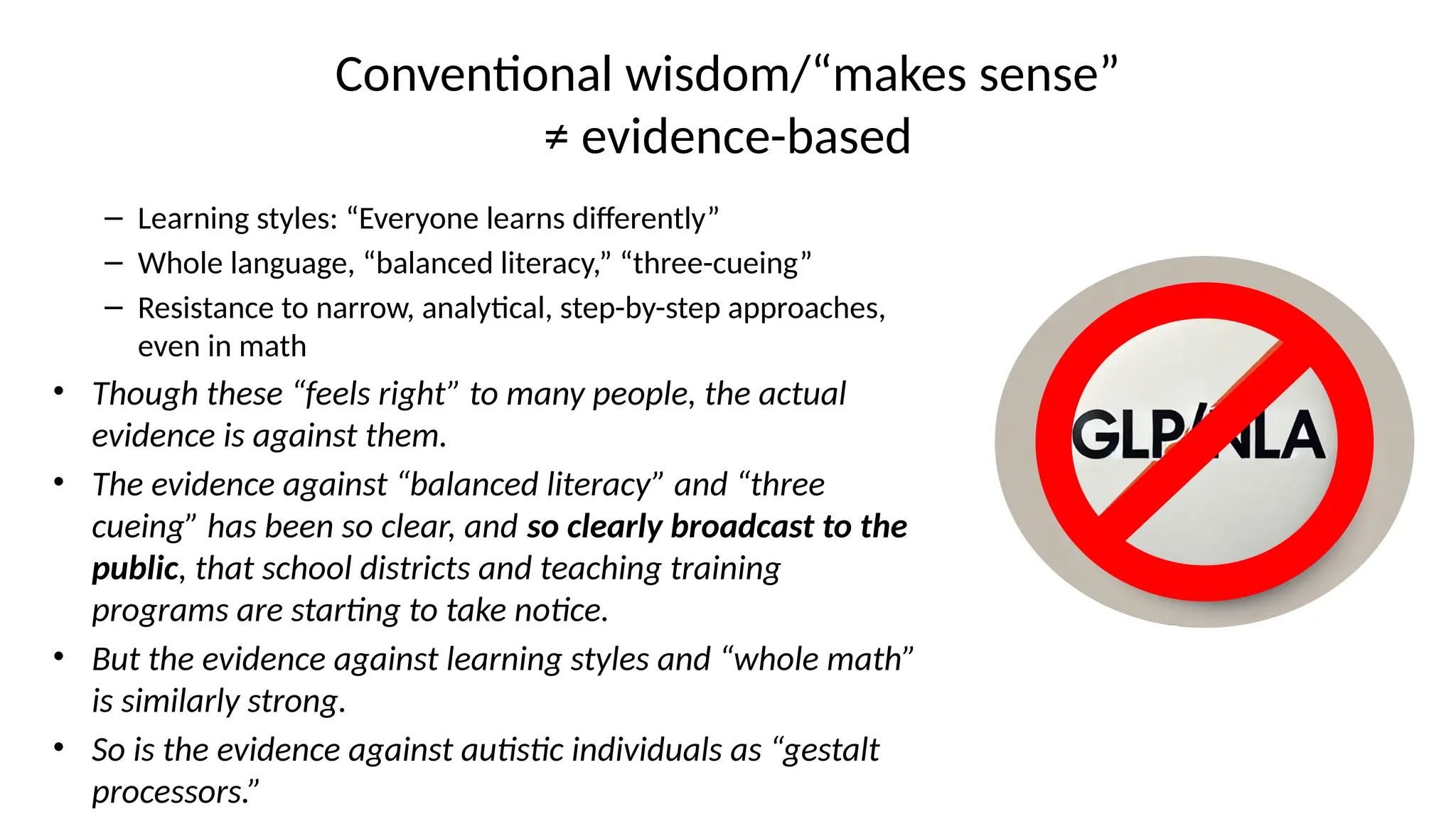 Conventional wisdom/“makes sense”
≠ evidence-based
– Learning styles: “Everyone learns differently”
– Whole language, “balanced literacy,” “three-cueing”
– Resistance to narrow, analytical, step-by-step approaches,
even in math
• Though these “feels right” to many people, the actual
evidence is against them.
• The evidence against “balanced literacy” and “three
cueing” has been so clear, and so clearly broadcast to the
public, that school districts and teaching training
programs are starting to take notice.
• But the evidence against learning styles and “whole math”
is similarly strong.
• So is the evidence against autistic individuals as “gestalt
processors.”
 