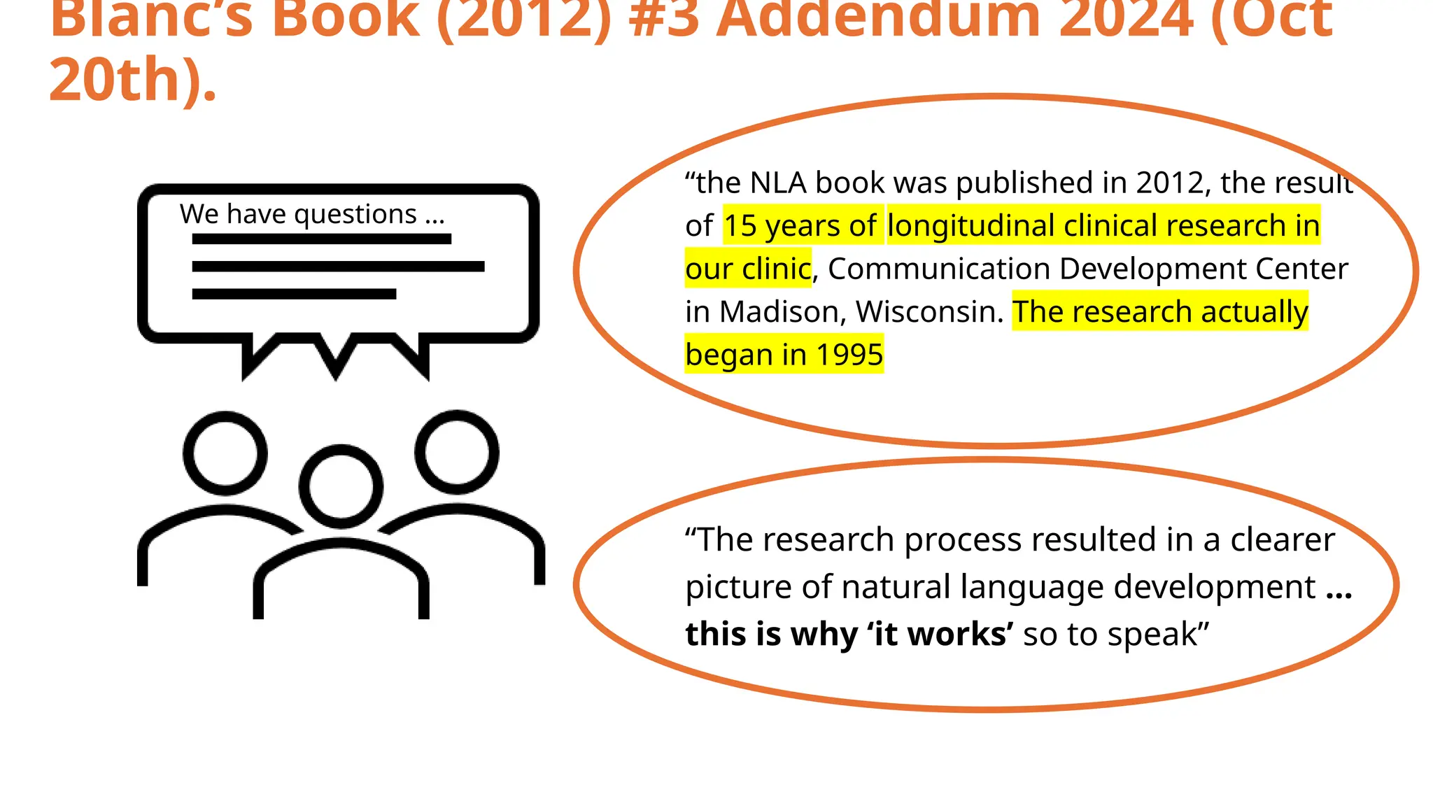 Blanc’s Book (2012) #3 Addendum 2024 (Oct
20th).
“the NLA book was published in 2012, the result
of 15 years of longitudinal clinical research in
our clinic, Communication Development Center
in Madison, Wisconsin. The research actually
began in 1995
“The research process resulted in a clearer
picture of natural language development …
this is why ‘it works’ so to speak”
We have questions …
 
