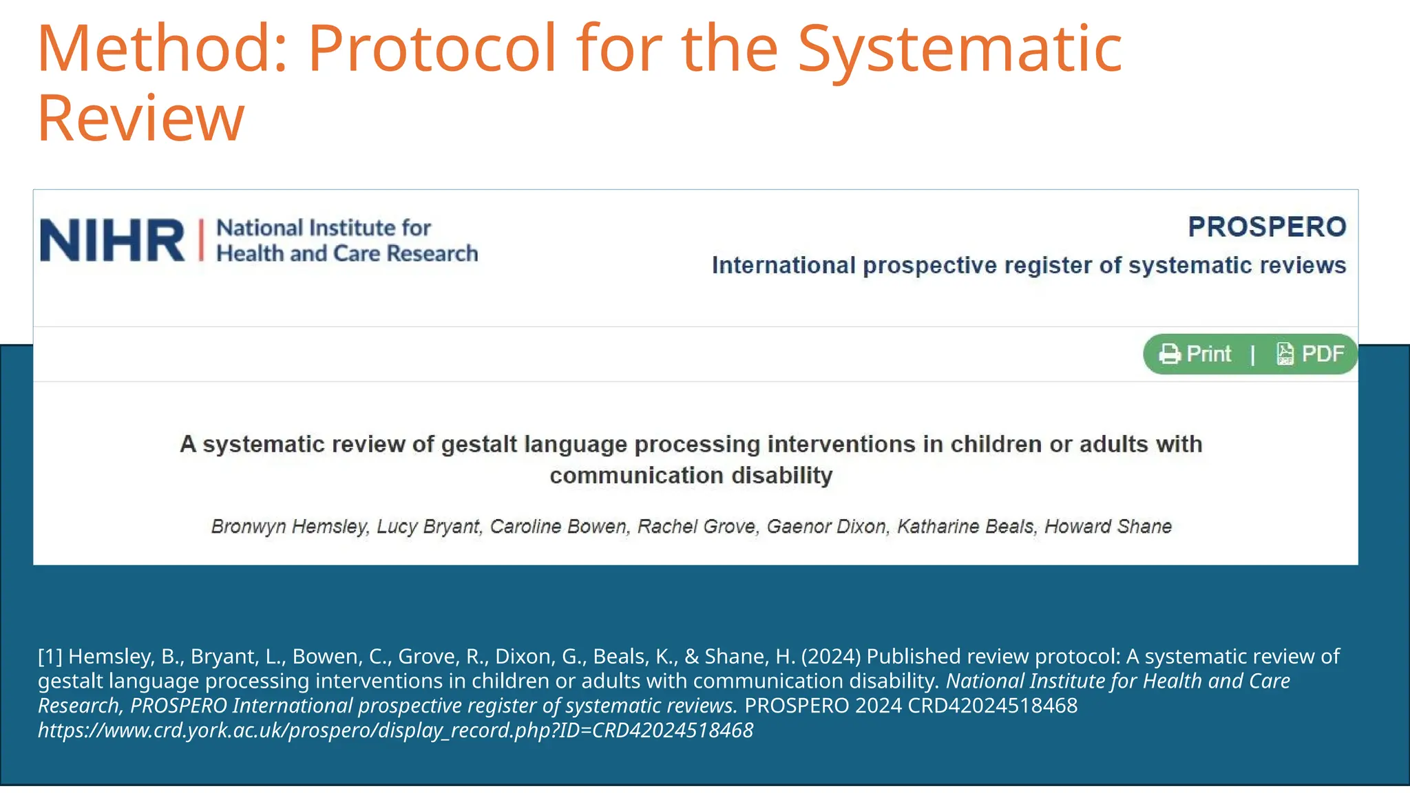 Method: Protocol for the Systematic
Review
[1] Hemsley, B., Bryant, L., Bowen, C., Grove, R., Dixon, G., Beals, K., & Shane, H. (2024) Published review protocol: A systematic review of
gestalt language processing interventions in children or adults with communication disability. National Institute for Health and Care
Research, PROSPERO International prospective register of systematic reviews. PROSPERO 2024 CRD42024518468
https://www.crd.york.ac.uk/prospero/display_record.php?ID=CRD42024518468
 