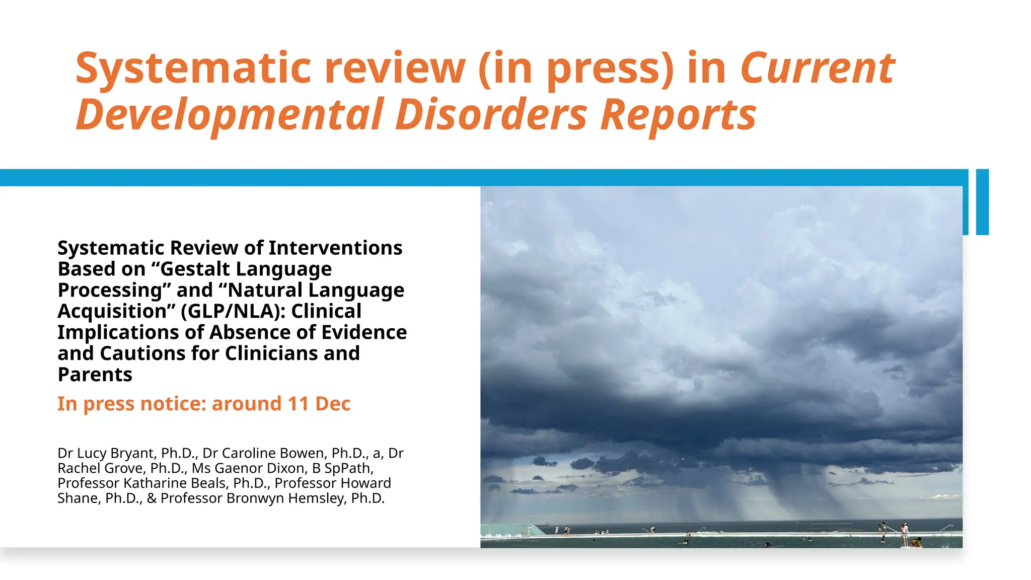 Systematic review (in press) in Current
Developmental Disorders Reports
Systematic Review of Interventions
Based on “Gestalt Language
Processing” and “Natural Language
Acquisition” (GLP/NLA): Clinical
Implications of Absence of Evidence
and Cautions for Clinicians and
Parents
In press notice: around 11 Dec
Dr Lucy Bryant, Ph.D., Dr Caroline Bowen, Ph.D., a, Dr
Rachel Grove, Ph.D., Ms Gaenor Dixon, B SpPath,
Professor Katharine Beals, Ph.D., Professor Howard
Shane, Ph.D., & Professor Bronwyn Hemsley, Ph.D.
 