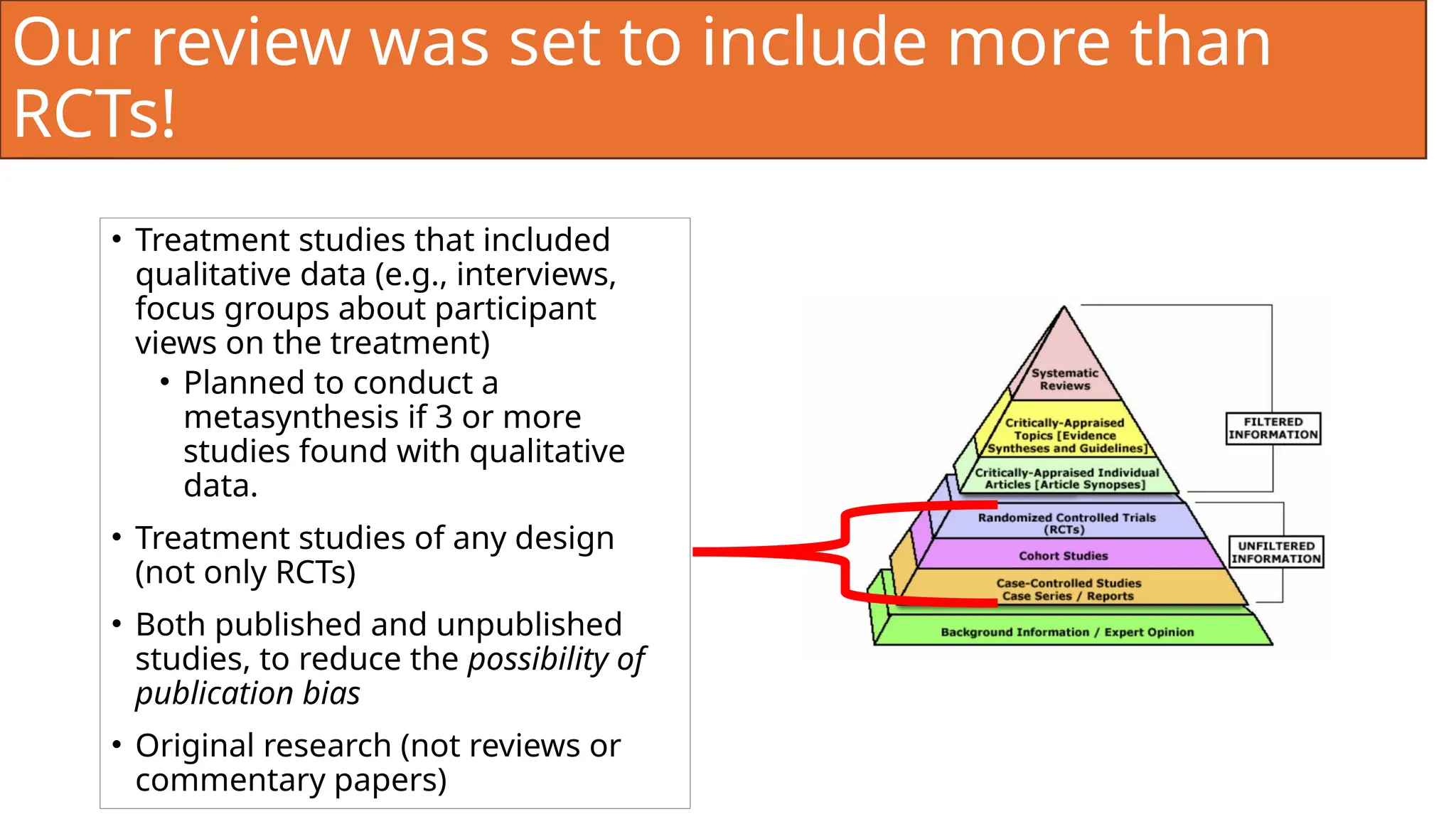 Our review was set to include more than
RCTs!
• Treatment studies that included
qualitative data (e.g., interviews,
focus groups about participant
views on the treatment)
• Planned to conduct a
metasynthesis if 3 or more
studies found with qualitative
data.
• Treatment studies of any design
(not only RCTs)
• Both published and unpublished
studies, to reduce the possibility of
publication bias
• Original research (not reviews or
commentary papers)
 