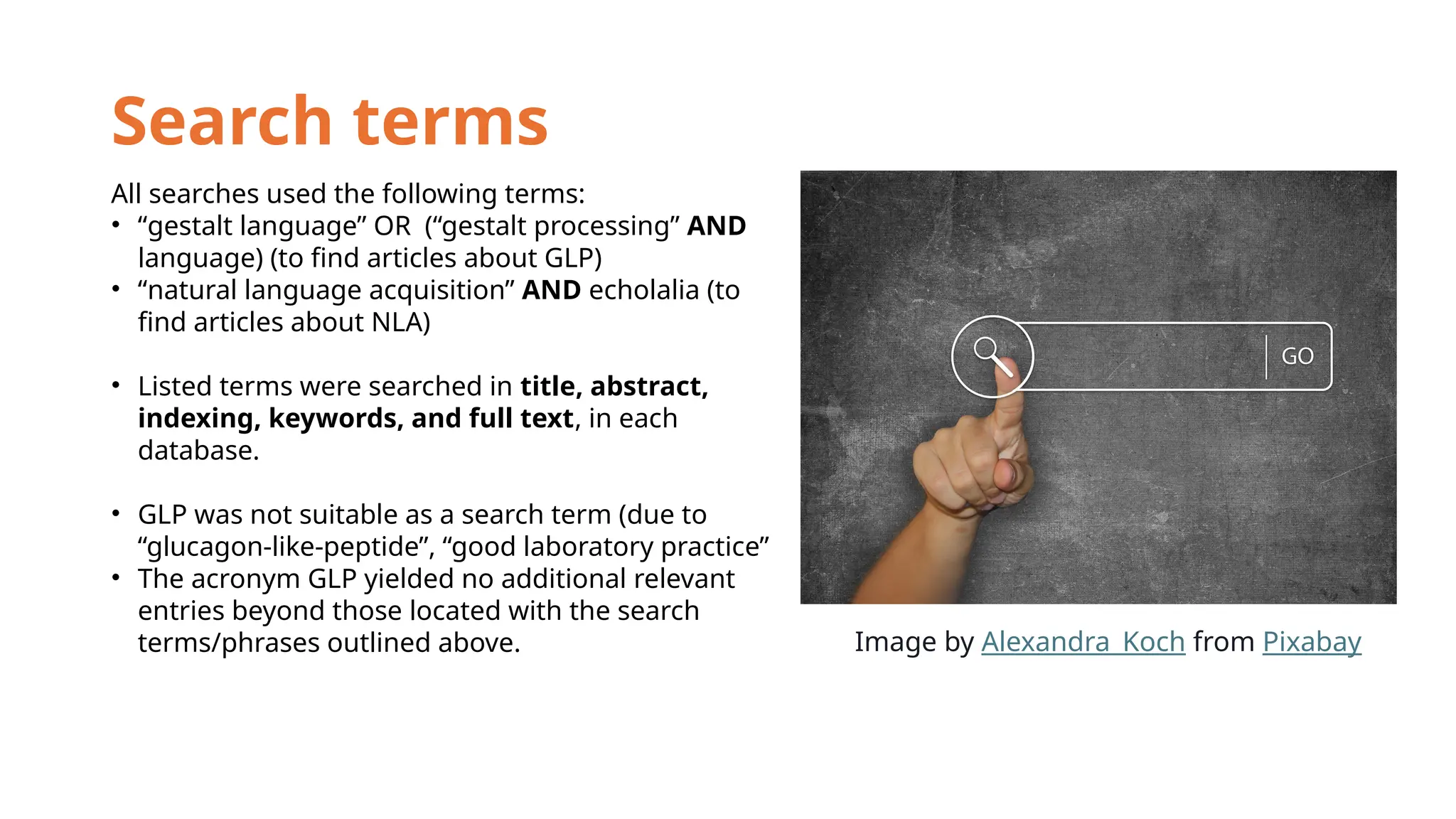 Search terms
All searches used the following terms:
• “gestalt language” OR (“gestalt processing” AND
language) (to find articles about GLP)
• “natural language acquisition” AND echolalia (to
find articles about NLA)
• Listed terms were searched in title, abstract,
indexing, keywords, and full text, in each
database.
• GLP was not suitable as a search term (due to
“glucagon-like-peptide”, “good laboratory practice”
• The acronym GLP yielded no additional relevant
entries beyond those located with the search
terms/phrases outlined above. Image by Alexandra_Koch from Pixabay
 