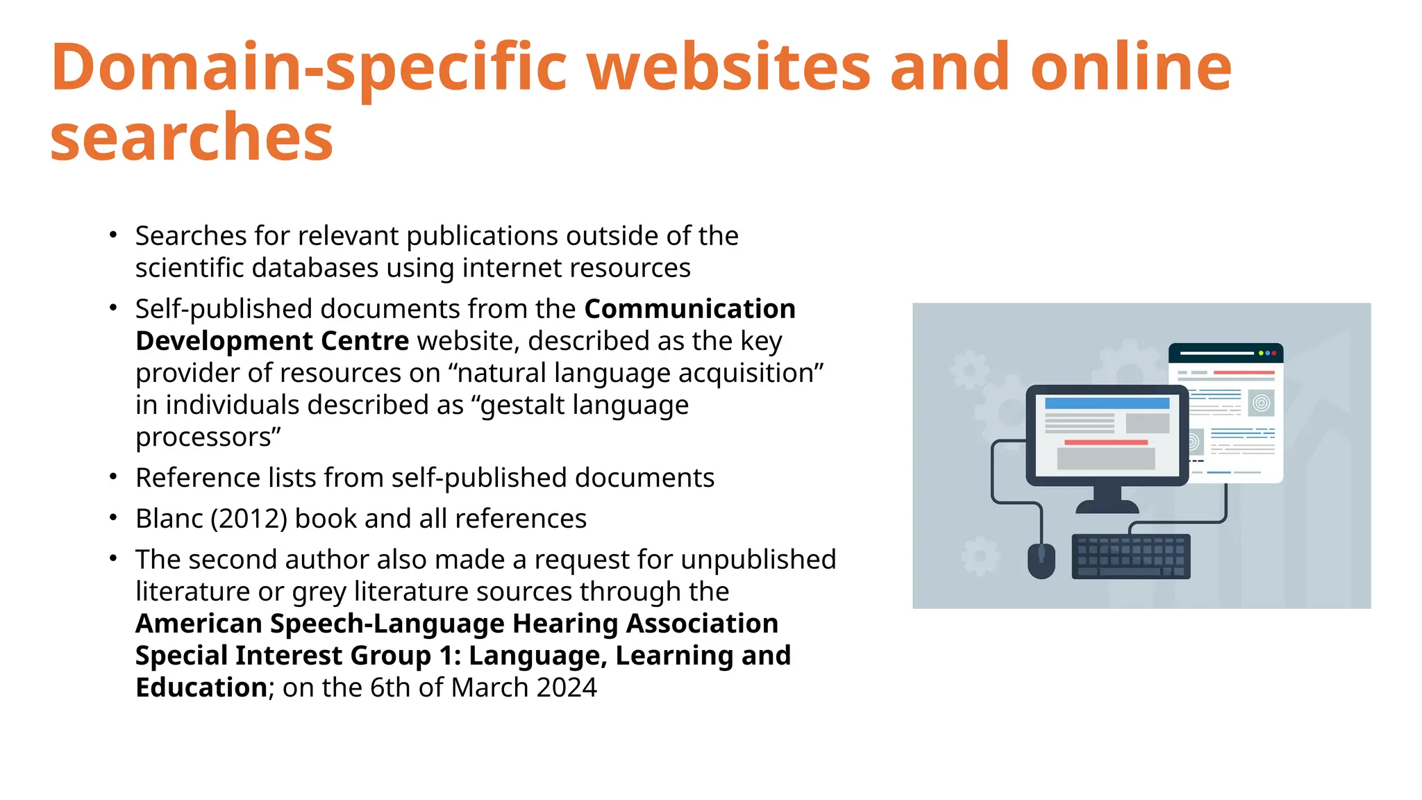 Domain-specific websites and online
searches
• Searches for relevant publications outside of the
scientific databases using internet resources
• Self-published documents from the Communication
Development Centre website, described as the key
provider of resources on “natural language acquisition”
in individuals described as “gestalt language
processors”
• Reference lists from self-published documents
• Blanc (2012) book and all references
• The second author also made a request for unpublished
literature or grey literature sources through the
American Speech-Language Hearing Association
Special Interest Group 1: Language, Learning and
Education; on the 6th of March 2024
 