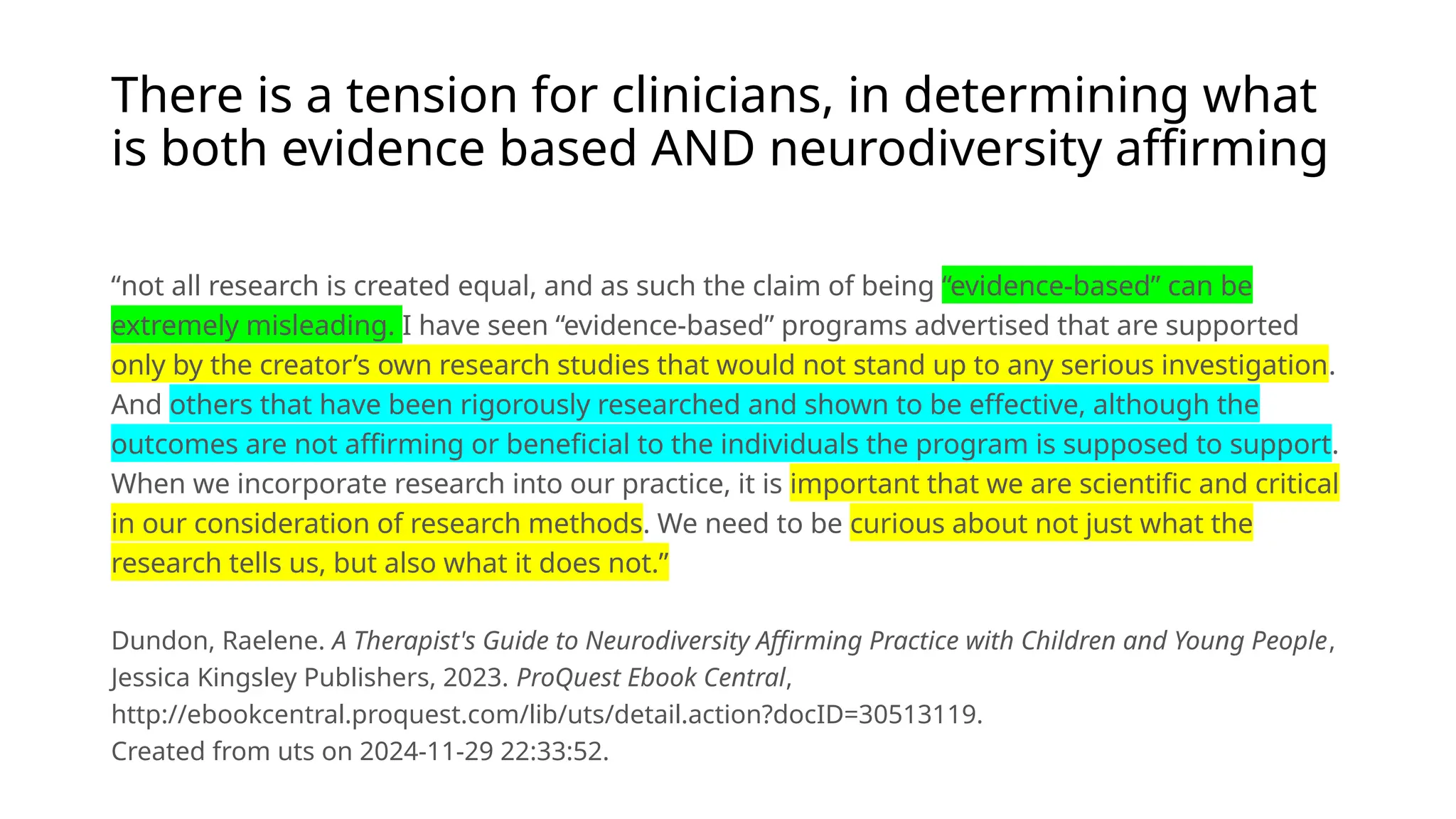 There is a tension for clinicians, in determining what
is both evidence based AND neurodiversity affirming
“not all research is created equal, and as such the claim of being “evidence-based” can be
extremely misleading. I have seen “evidence-based” programs advertised that are supported
only by the creator’s own research studies that would not stand up to any serious investigation.
And others that have been rigorously researched and shown to be effective, although the
outcomes are not affirming or beneficial to the individuals the program is supposed to support.
When we incorporate research into our practice, it is important that we are scientific and critical
in our consideration of research methods. We need to be curious about not just what the
research tells us, but also what it does not.”
Dundon, Raelene. A Therapist's Guide to Neurodiversity Affirming Practice with Children and Young People,
Jessica Kingsley Publishers, 2023. ProQuest Ebook Central,
http://ebookcentral.proquest.com/lib/uts/detail.action?docID=30513119.
Created from uts on 2024-11-29 22:33:52.
 