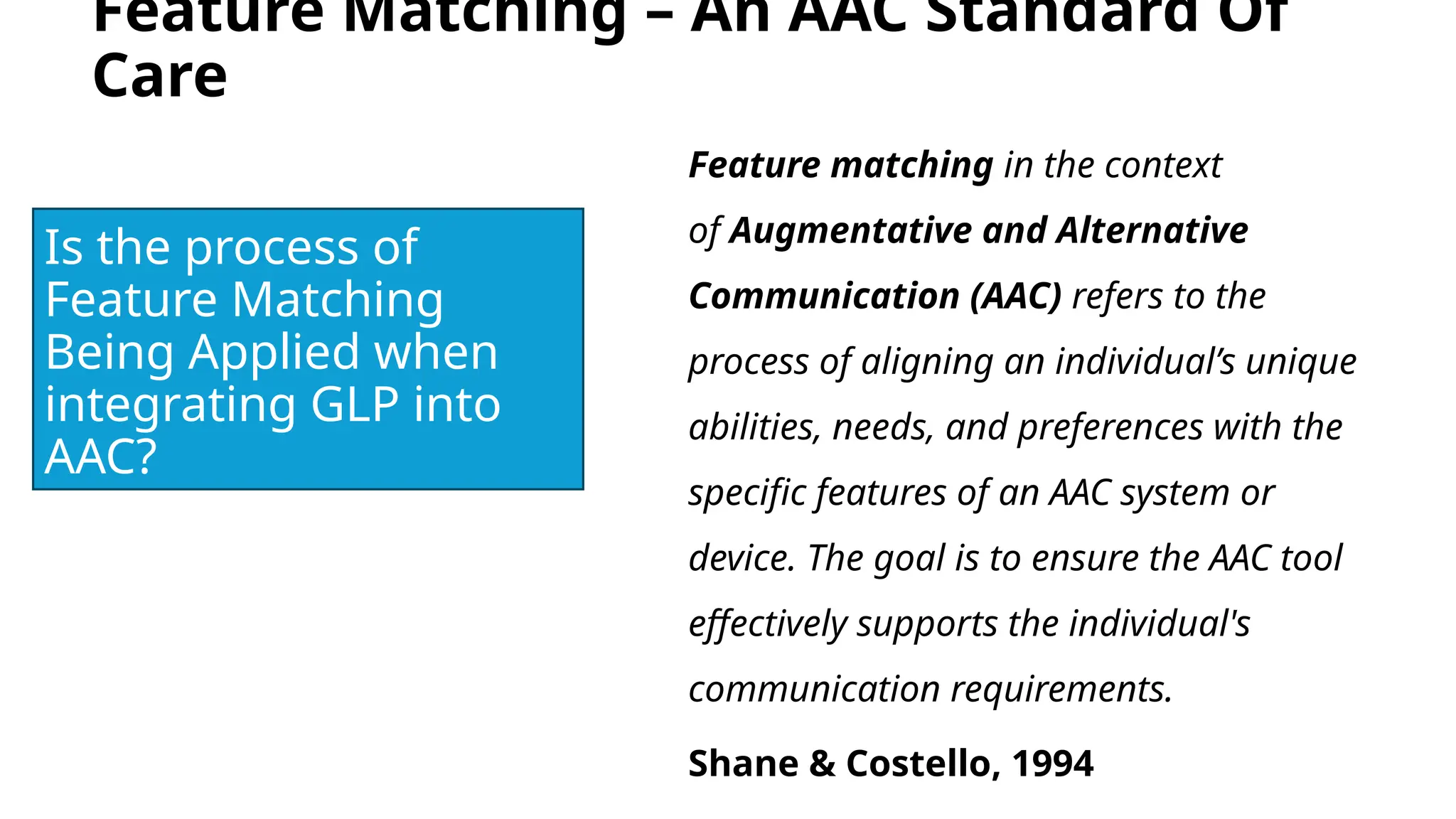 Feature Matching – An AAC Standard Of
Care
Feature matching in the context
of Augmentative and Alternative
Communication (AAC) refers to the
process of aligning an individual’s unique
abilities, needs, and preferences with the
specific features of an AAC system or
device. The goal is to ensure the AAC tool
effectively supports the individual's
communication requirements.
Shane & Costello, 1994
Is the process of
Feature Matching
Being Applied when
integrating GLP into
AAC?
 