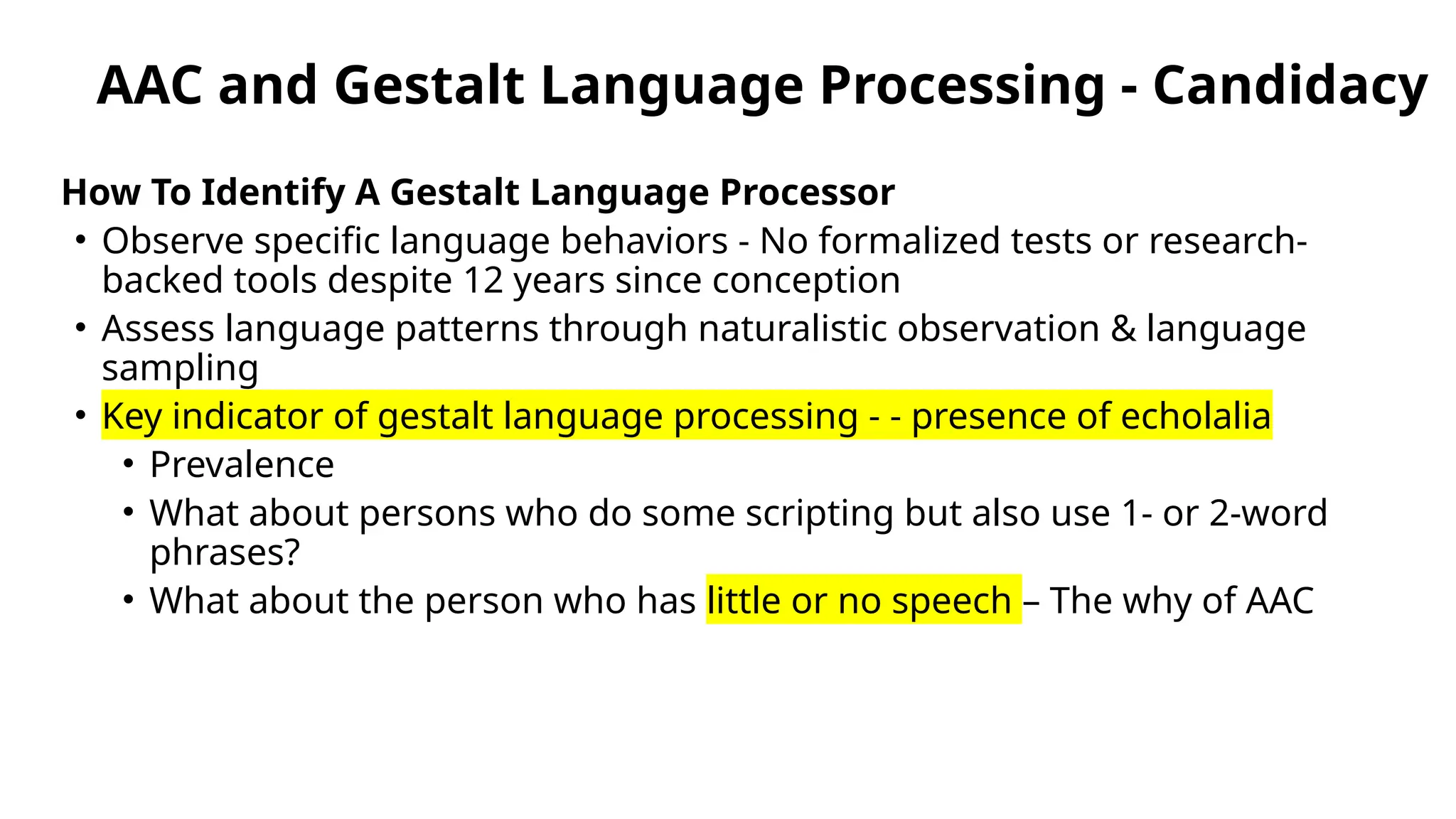 AAC and Gestalt Language Processing - Candidacy
How To Identify A Gestalt Language Processor
• Observe specific language behaviors - No formalized tests or research-
backed tools despite 12 years since conception
• Assess language patterns through naturalistic observation & language
sampling
• Key indicator of gestalt language processing - - presence of echolalia
• Prevalence
• What about persons who do some scripting but also use 1- or 2-word
phrases?
• What about the person who has little or no speech – The why of AAC
 