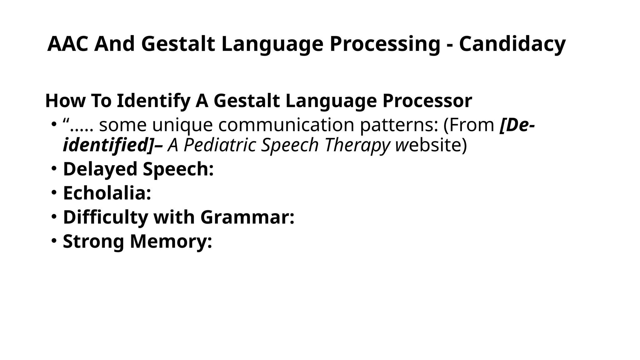 AAC And Gestalt Language Processing - Candidacy
How To Identify A Gestalt Language Processor
• “….. some unique communication patterns: (From [De-
identified]– A Pediatric Speech Therapy website)
• Delayed Speech:
• Echolalia:
• Difficulty with Grammar:
• Strong Memory:
 