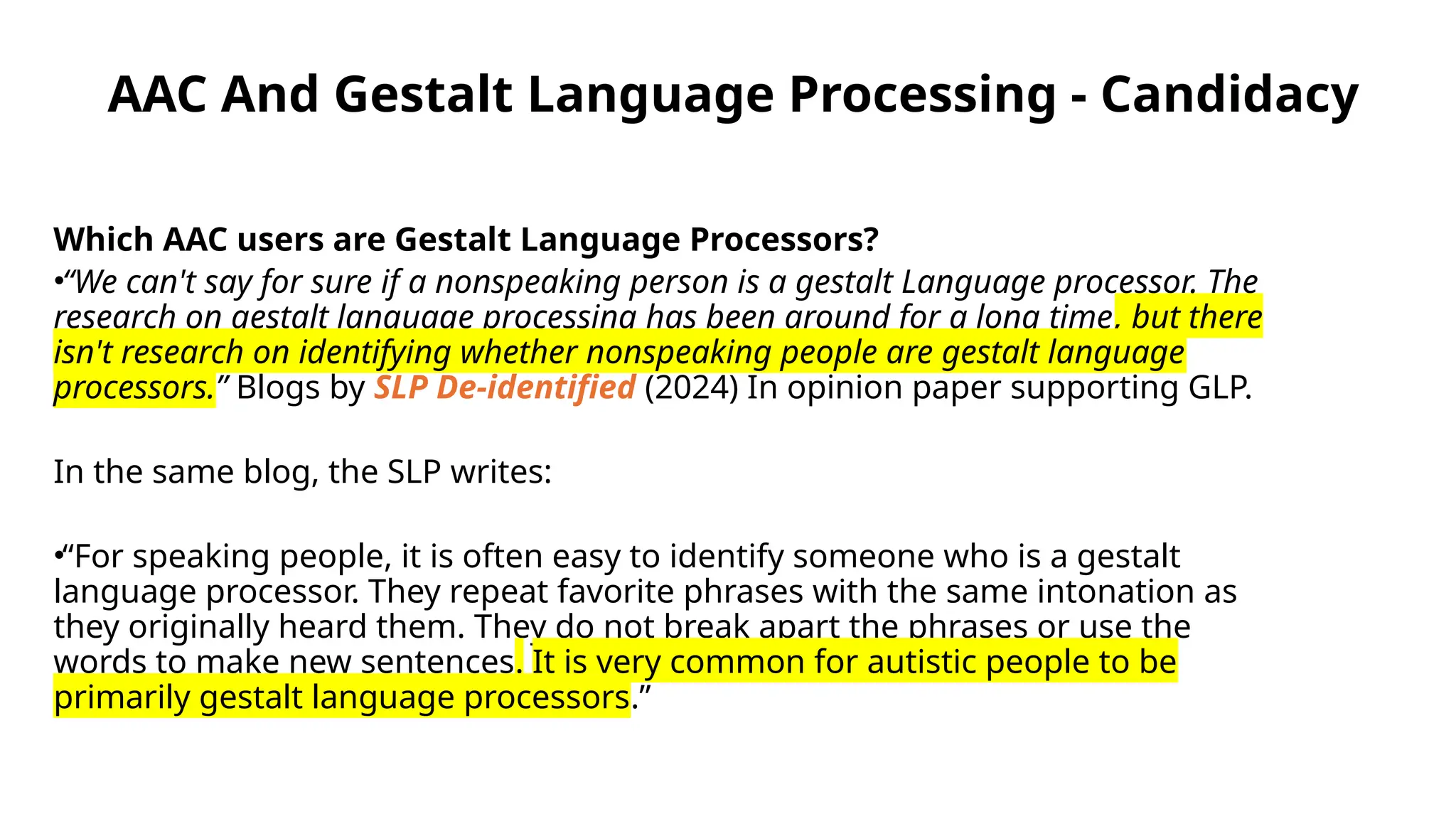 AAC And Gestalt Language Processing - Candidacy
Which AAC users are Gestalt Language Processors?
•“We can't say for sure if a nonspeaking person is a gestalt Language processor. The
research on gestalt language processing has been around for a long time, but there
isn't research on identifying whether nonspeaking people are gestalt language
processors.” Blogs by SLP De-identified (2024) In opinion paper supporting GLP.
In the same blog, the SLP writes:
•“For speaking people, it is often easy to identify someone who is a gestalt
language processor. They repeat favorite phrases with the same intonation as
they originally heard them. They do not break apart the phrases or use the
words to make new sentences. It is very common for autistic people to be
primarily gestalt language processors.”
 