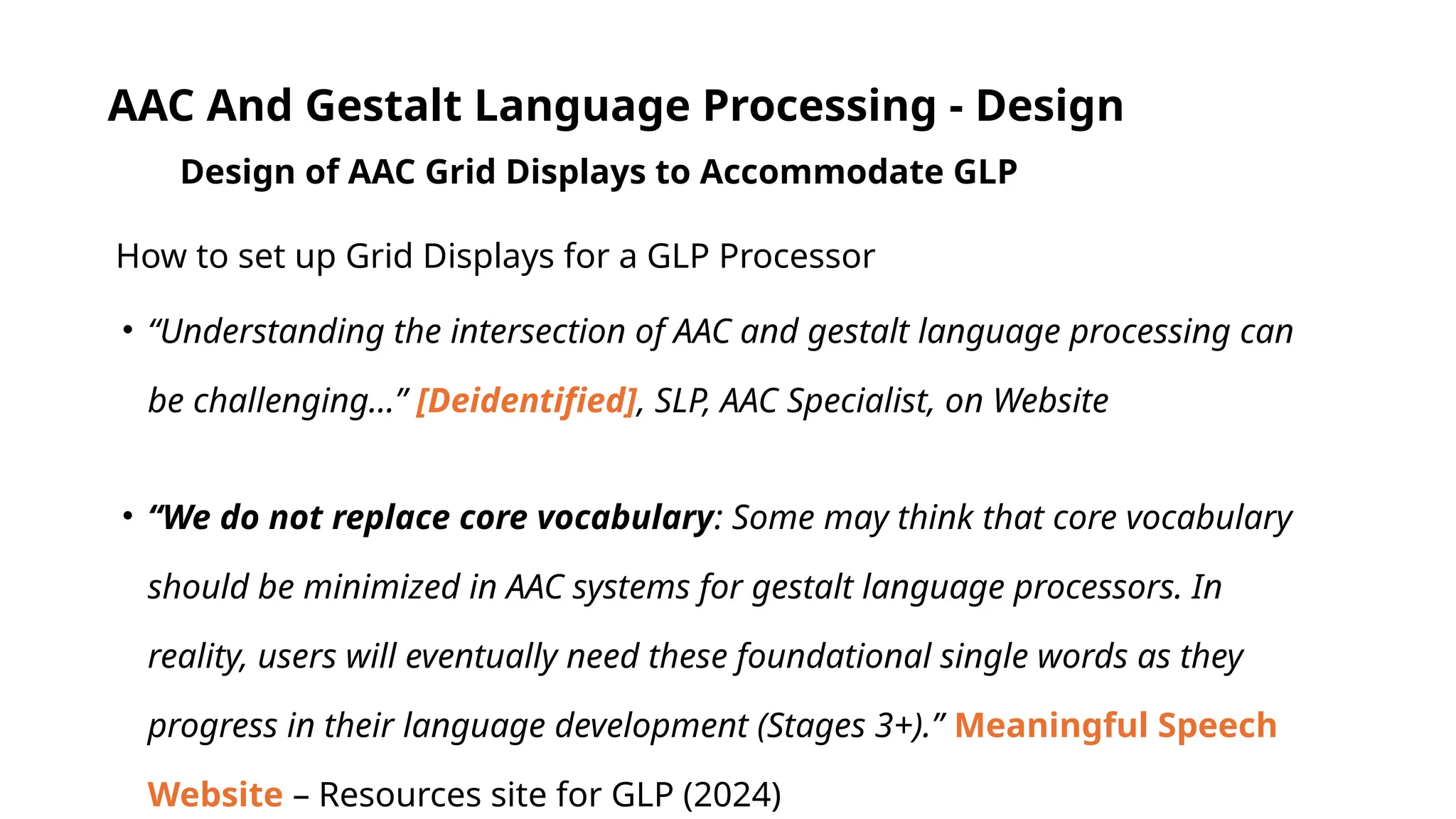 AAC And Gestalt Language Processing - Design
Design of AAC Grid Displays to Accommodate GLP
How to set up Grid Displays for a GLP Processor
• “Understanding the intersection of AAC and gestalt language processing can
be challenging…” [Deidentified], SLP, AAC Specialist, on Website
• “We do not replace core vocabulary: Some may think that core vocabulary
should be minimized in AAC systems for gestalt language processors. In
reality, users will eventually need these foundational single words as they
progress in their language development (Stages 3+).” Meaningful Speech
Website – Resources site for GLP (2024)
 