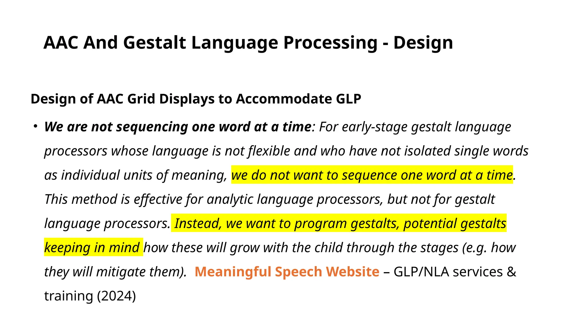 AAC And Gestalt Language Processing - Design
Design of AAC Grid Displays to Accommodate GLP
• We are not sequencing one word at a time: For early-stage gestalt language
processors whose language is not flexible and who have not isolated single words
as individual units of meaning, we do not want to sequence one word at a time.
This method is effective for analytic language processors, but not for gestalt
language processors. Instead, we want to program gestalts, potential gestalts
keeping in mind how these will grow with the child through the stages (e.g. how
they will mitigate them). Meaningful Speech Website – GLP/NLA services &
training (2024)
 