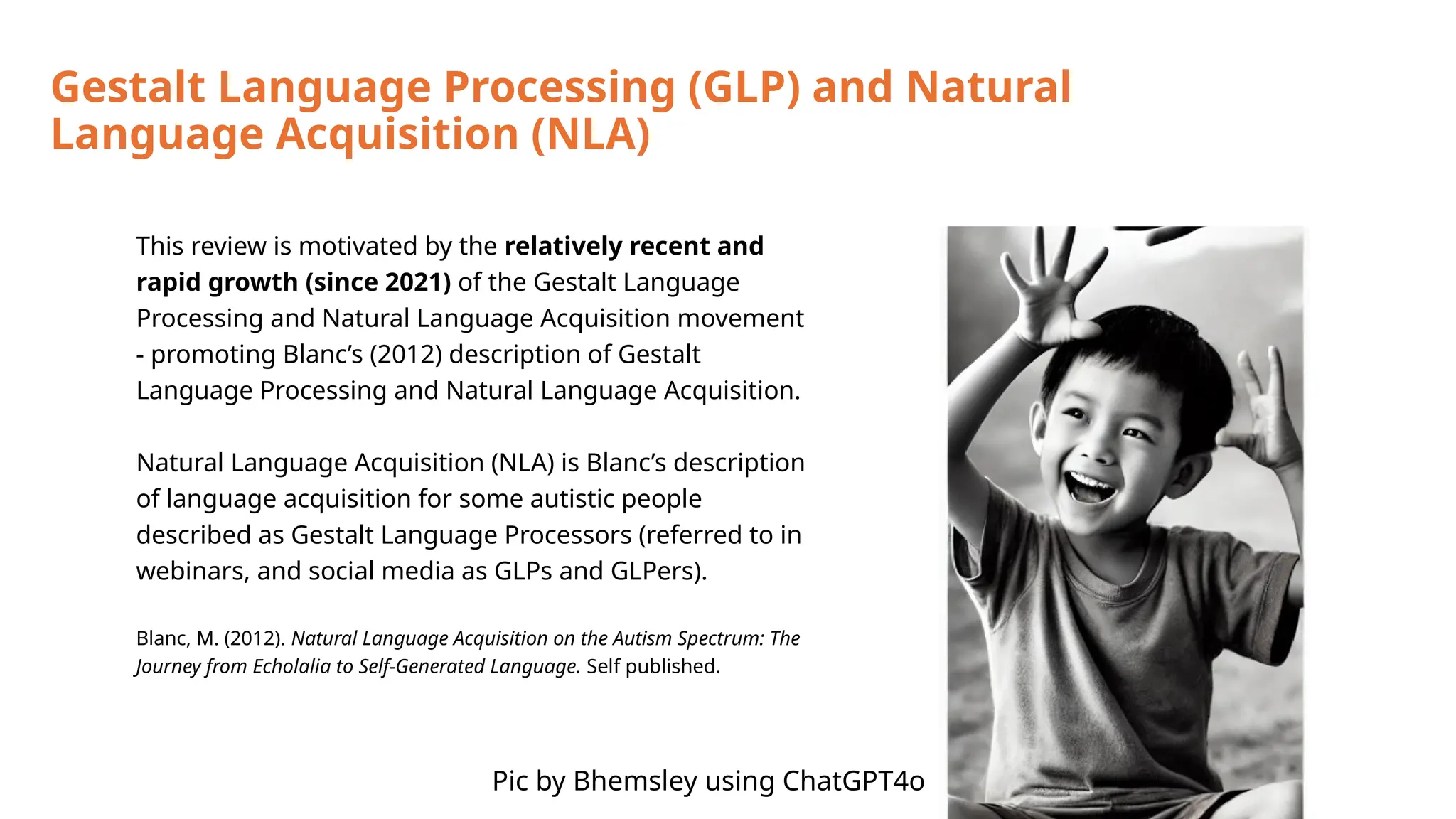 Gestalt Language Processing (GLP) and Natural
Language Acquisition (NLA)
This review is motivated by the relatively recent and
rapid growth (since 2021) of the Gestalt Language
Processing and Natural Language Acquisition movement
- promoting Blanc’s (2012) description of Gestalt
Language Processing and Natural Language Acquisition.
Natural Language Acquisition (NLA) is Blanc’s description
of language acquisition for some autistic people
described as Gestalt Language Processors (referred to in
webinars, and social media as GLPs and GLPers).
Blanc, M. (2012). Natural Language Acquisition on the Autism Spectrum: The
Journey from Echolalia to Self-Generated Language. Self published.
Pic by Bhemsley using ChatGPT4o
 