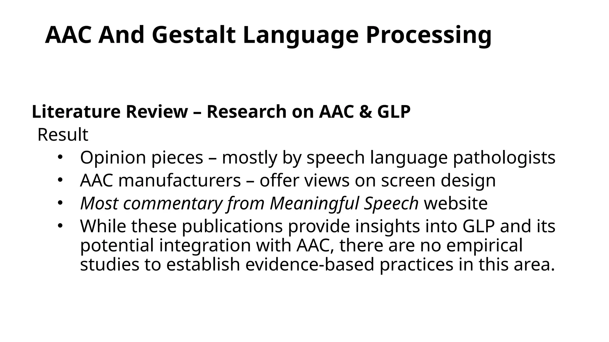 AAC And Gestalt Language Processing
Literature Review – Research on AAC & GLP
Result
• Opinion pieces – mostly by speech language pathologists
• AAC manufacturers – offer views on screen design
• Most commentary from Meaningful Speech website
• While these publications provide insights into GLP and its
potential integration with AAC, there are no empirical
studies to establish evidence-based practices in this area.
 