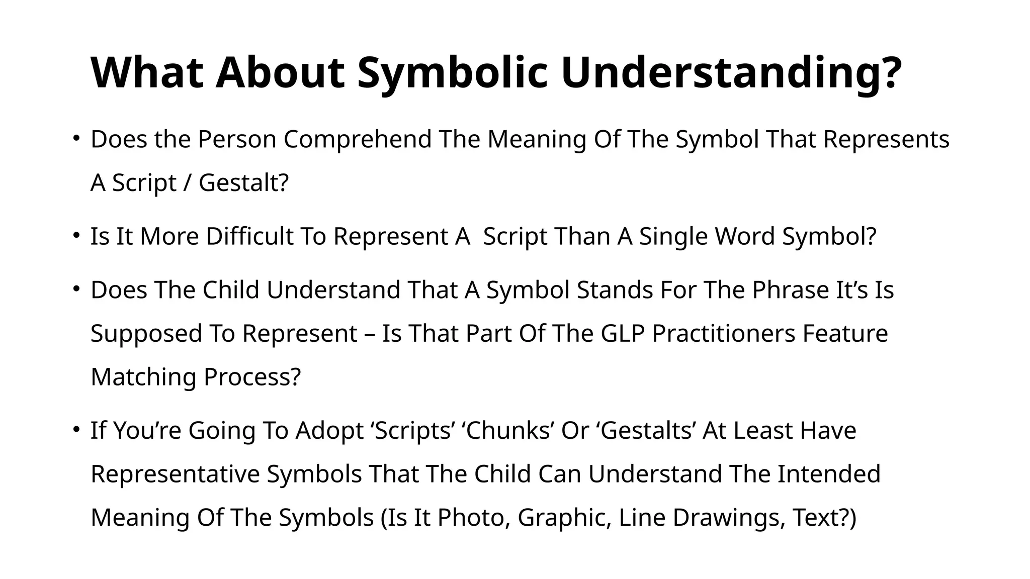 What About Symbolic Understanding?
• Does the Person Comprehend The Meaning Of The Symbol That Represents
A Script / Gestalt?
• Is It More Difficult To Represent A Script Than A Single Word Symbol?
• Does The Child Understand That A Symbol Stands For The Phrase It’s Is
Supposed To Represent – Is That Part Of The GLP Practitioners Feature
Matching Process?
• If You’re Going To Adopt ‘Scripts’ ‘Chunks’ Or ‘Gestalts’ At Least Have
Representative Symbols That The Child Can Understand The Intended
Meaning Of The Symbols (Is It Photo, Graphic, Line Drawings, Text?)
 