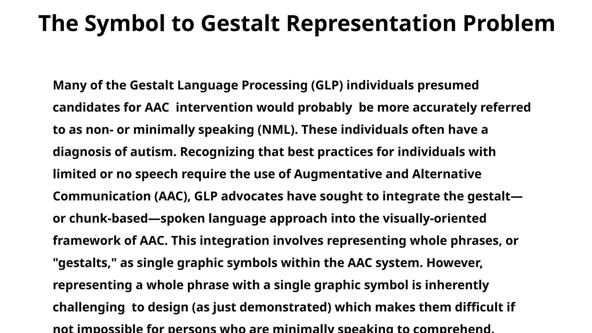 Many of the Gestalt Language Processing (GLP) individuals presumed
candidates for AAC intervention would probably be more accurately referred
to as non- or minimally speaking (NML). These individuals often have a
diagnosis of autism. Recognizing that best practices for individuals with
limited or no speech require the use of Augmentative and Alternative
Communication (AAC), GLP advocates have sought to integrate the gestalt—
or chunk-based—spoken language approach into the visually-oriented
framework of AAC. This integration involves representing whole phrases, or
"gestalts," as single graphic symbols within the AAC system. However,
representing a whole phrase with a single graphic symbol is inherently
challenging to design (as just demonstrated) which makes them difficult if
The Symbol to Gestalt Representation Problem
 