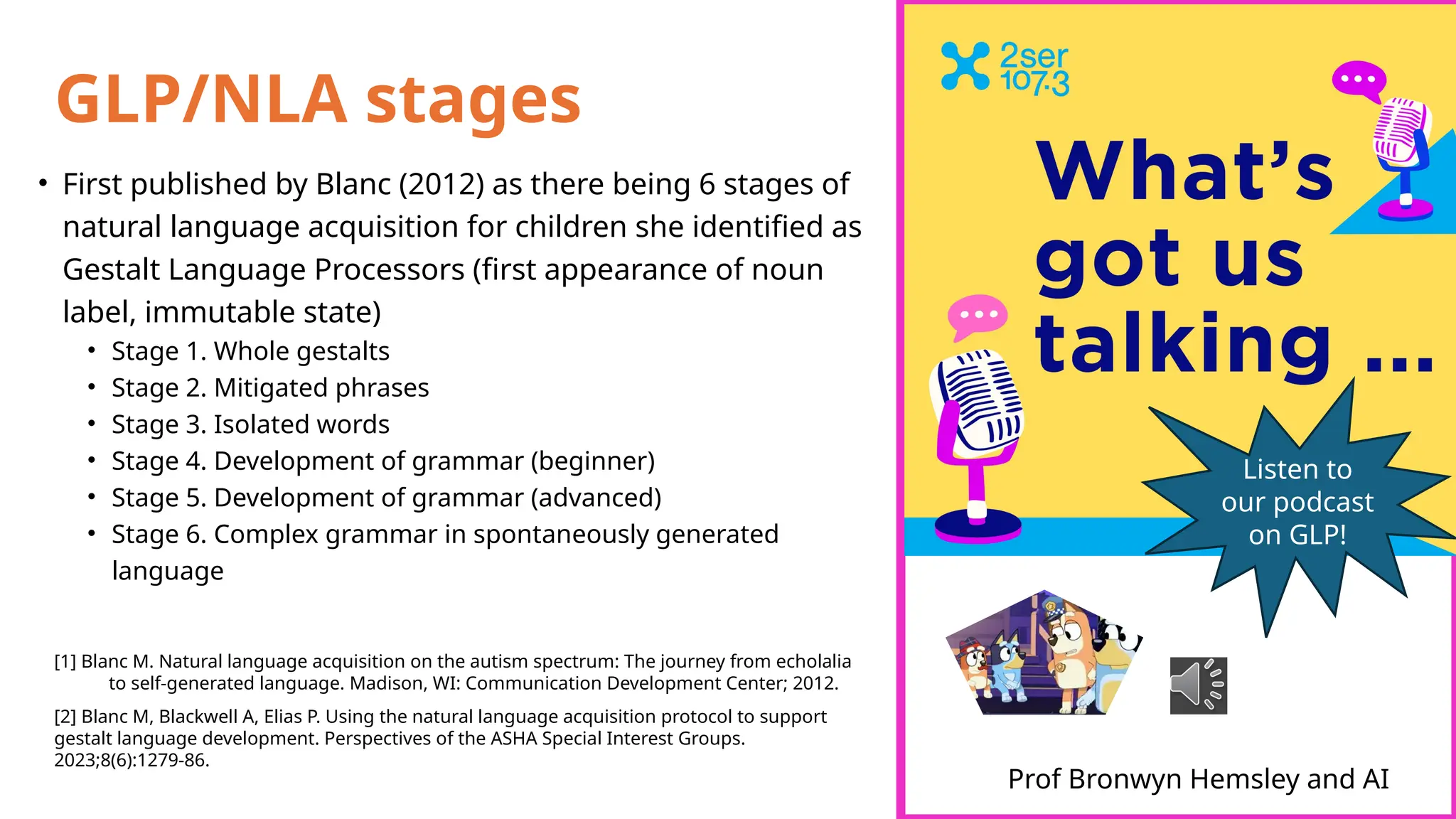 GLP/NLA stages
• First published by Blanc (2012) as there being 6 stages of
natural language acquisition for children she identified as
Gestalt Language Processors (first appearance of noun
label, immutable state)
• Stage 1. Whole gestalts
• Stage 2. Mitigated phrases
• Stage 3. Isolated words
• Stage 4. Development of grammar (beginner)
• Stage 5. Development of grammar (advanced)
• Stage 6. Complex grammar in spontaneously generated
language
[1] Blanc M. Natural language acquisition on the autism spectrum: The journey from echolalia
to self-generated language. Madison, WI: Communication Development Center; 2012.
[2] Blanc M, Blackwell A, Elias P. Using the natural language acquisition protocol to support
gestalt language development. Perspectives of the ASHA Special Interest Groups.
2023;8(6):1279-86.
Prof Bronwyn Hemsley and AI
Listen to
our podcast
on GLP!
 