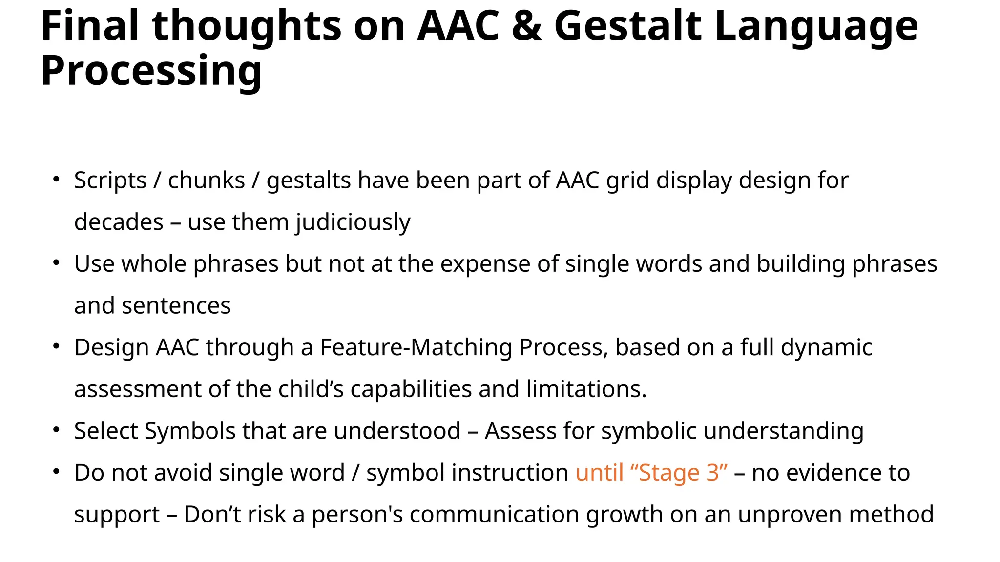 Final thoughts on AAC & Gestalt Language
Processing
• Scripts / chunks / gestalts have been part of AAC grid display design for
decades – use them judiciously
• Use whole phrases but not at the expense of single words and building phrases
and sentences
• Design AAC through a Feature-Matching Process, based on a full dynamic
assessment of the child’s capabilities and limitations.
• Select Symbols that are understood – Assess for symbolic understanding
• Do not avoid single word / symbol instruction until “Stage 3” – no evidence to
support – Don’t risk a person's communication growth on an unproven method
 