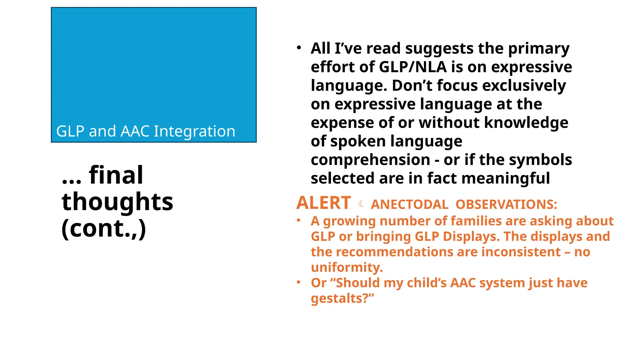 … final
thoughts
(cont.,)
GLP and AAC Integration
• All I’ve read suggests the primary
effort of GLP/NLA is on expressive
language. Don’t focus exclusively
on expressive language at the
expense of or without knowledge
of spoken language
comprehension - or if the symbols
selected are in fact meaningful
ALERT  ANECTODAL OBSERVATIONS:
• A growing number of families are asking about
GLP or bringing GLP Displays. The displays and
the recommendations are inconsistent – no
uniformity.
• Or “Should my child’s AAC system just have
gestalts?”
 