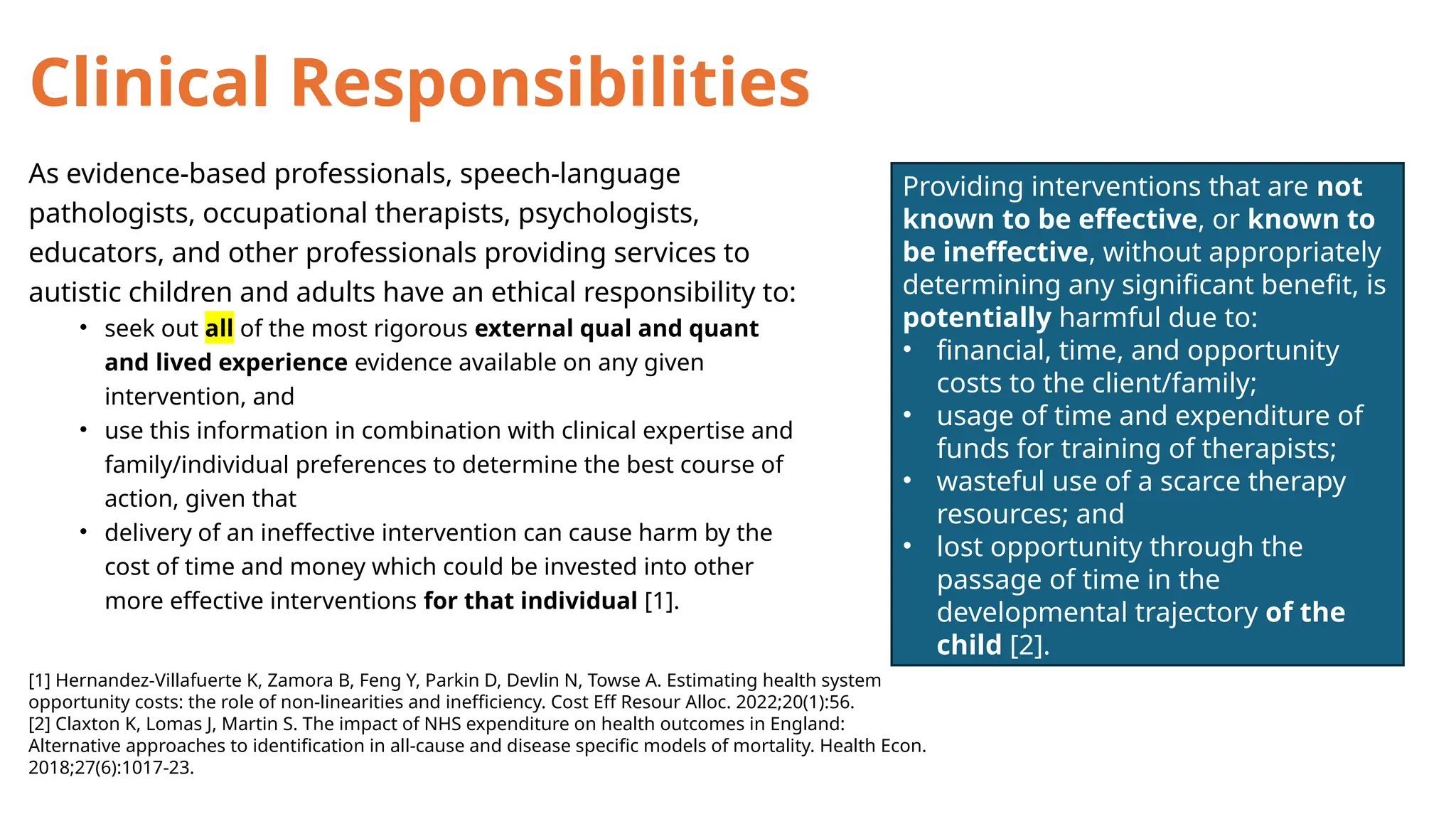 Clinical Responsibilities
As evidence-based professionals, speech-language
pathologists, occupational therapists, psychologists,
educators, and other professionals providing services to
autistic children and adults have an ethical responsibility to:
• seek out all of the most rigorous external qual and quant
and lived experience evidence available on any given
intervention, and
• use this information in combination with clinical expertise and
family/individual preferences to determine the best course of
action, given that
• delivery of an ineffective intervention can cause harm by the
cost of time and money which could be invested into other
more effective interventions for that individual [1].
[1] Hernandez-Villafuerte K, Zamora B, Feng Y, Parkin D, Devlin N, Towse A. Estimating health system
opportunity costs: the role of non-linearities and inefficiency. Cost Eff Resour Alloc. 2022;20(1):56.
[2] Claxton K, Lomas J, Martin S. The impact of NHS expenditure on health outcomes in England:
Alternative approaches to identification in all-cause and disease specific models of mortality. Health Econ.
2018;27(6):1017-23.
Providing interventions that are not
known to be effective, or known to
be ineffective, without appropriately
determining any significant benefit, is
potentially harmful due to:
• financial, time, and opportunity
costs to the client/family;
• usage of time and expenditure of
funds for training of therapists;
• wasteful use of a scarce therapy
resources; and
• lost opportunity through the
passage of time in the
developmental trajectory of the
child [2].
 