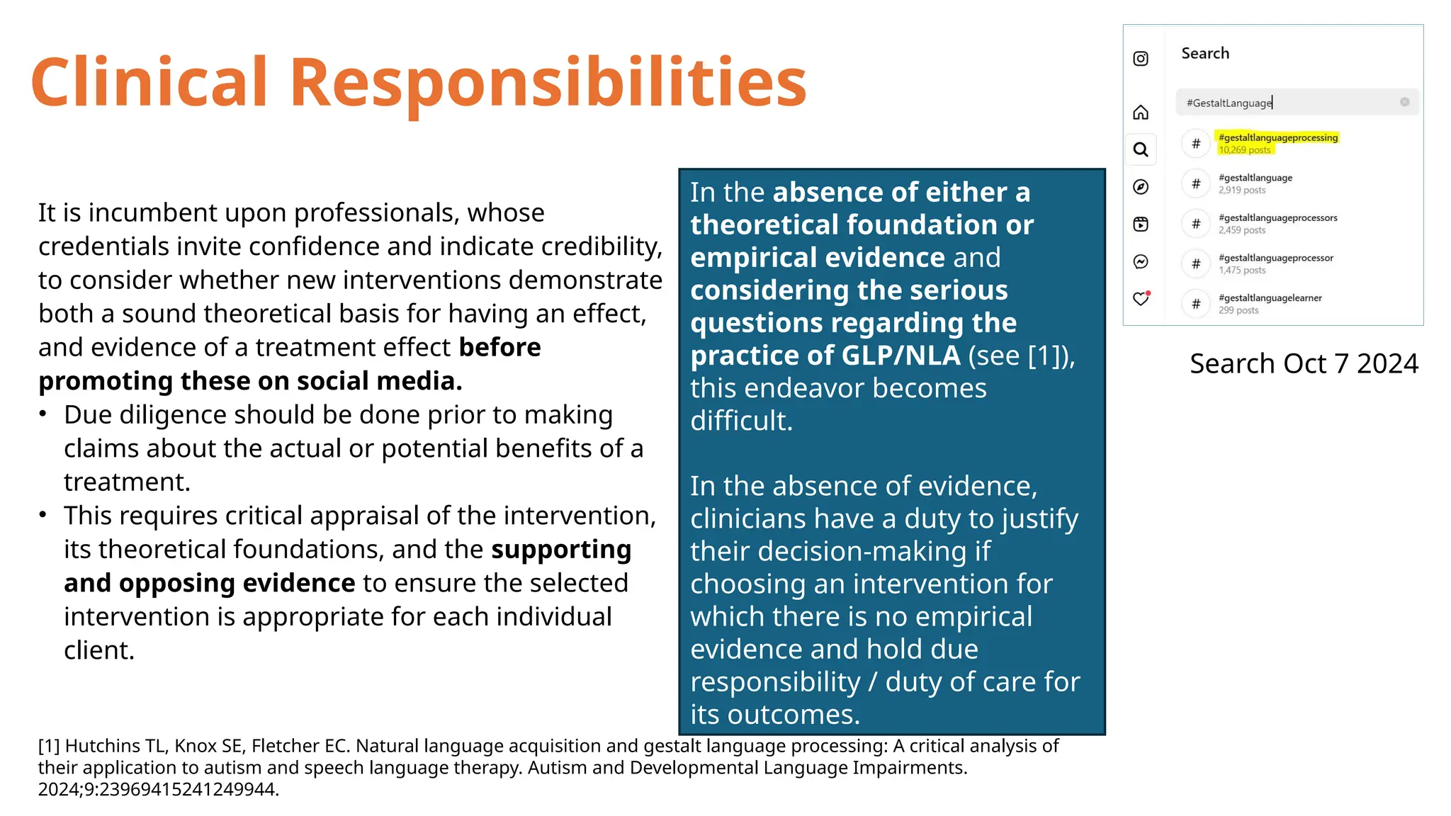 It is incumbent upon professionals, whose
credentials invite confidence and indicate credibility,
to consider whether new interventions demonstrate
both a sound theoretical basis for having an effect,
and evidence of a treatment effect before
promoting these on social media.
• Due diligence should be done prior to making
claims about the actual or potential benefits of a
treatment.
• This requires critical appraisal of the intervention,
its theoretical foundations, and the supporting
and opposing evidence to ensure the selected
intervention is appropriate for each individual
client.
[1] Hutchins TL, Knox SE, Fletcher EC. Natural language acquisition and gestalt language processing: A critical analysis of
their application to autism and speech language therapy. Autism and Developmental Language Impairments.
2024;9:23969415241249944.
In the absence of either a
theoretical foundation or
empirical evidence and
considering the serious
questions regarding the
practice of GLP/NLA (see [1]),
this endeavor becomes
difficult.
In the absence of evidence,
clinicians have a duty to justify
their decision-making if
choosing an intervention for
which there is no empirical
evidence and hold due
responsibility / duty of care for
its outcomes.
Search Oct 7 2024
Clinical Responsibilities
 