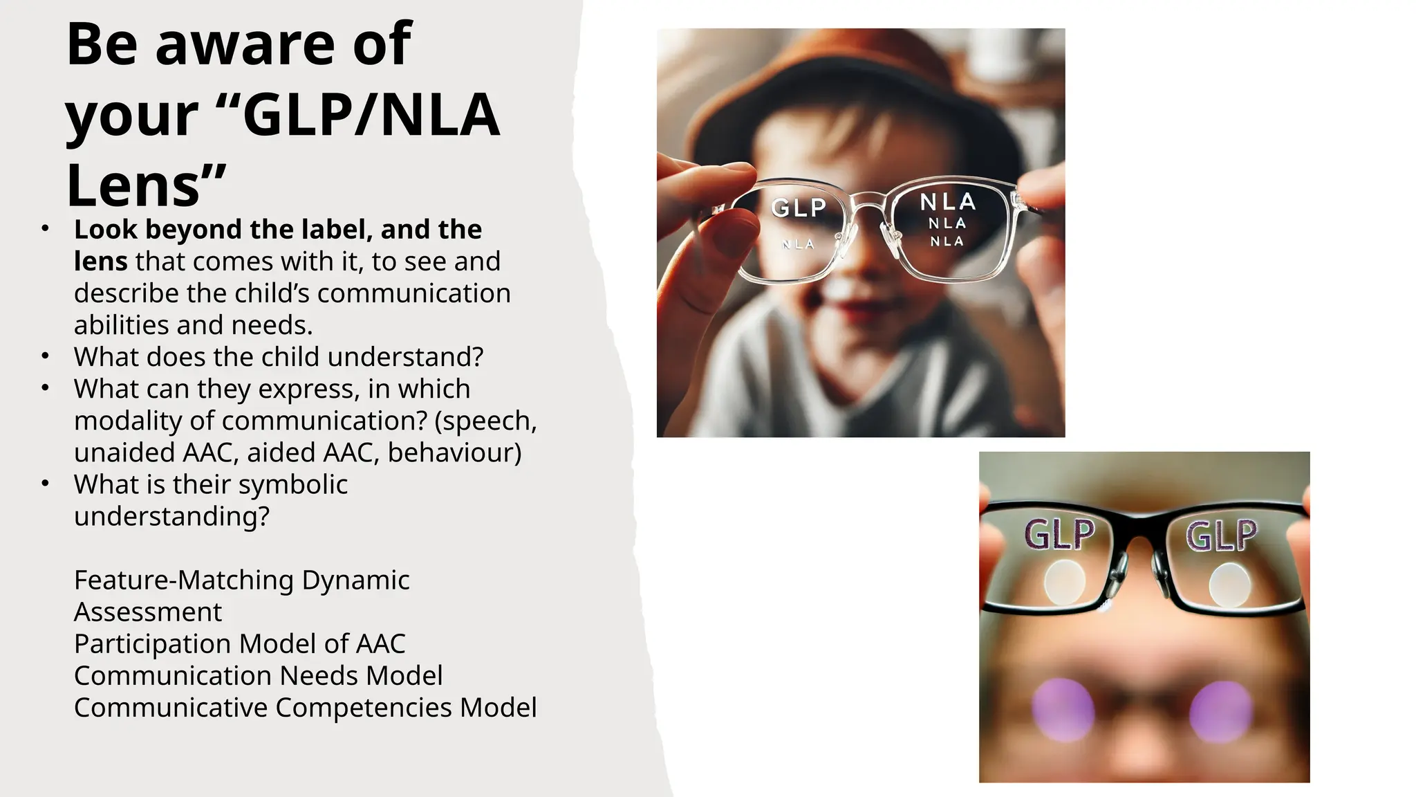 Be aware of
your “GLP/NLA
Lens”
• Look beyond the label, and the
lens that comes with it, to see and
describe the child’s communication
abilities and needs.
• What does the child understand?
• What can they express, in which
modality of communication? (speech,
unaided AAC, aided AAC, behaviour)
• What is their symbolic
understanding?
Feature-Matching Dynamic
Assessment
Participation Model of AAC
Communication Needs Model
Communicative Competencies Model
 