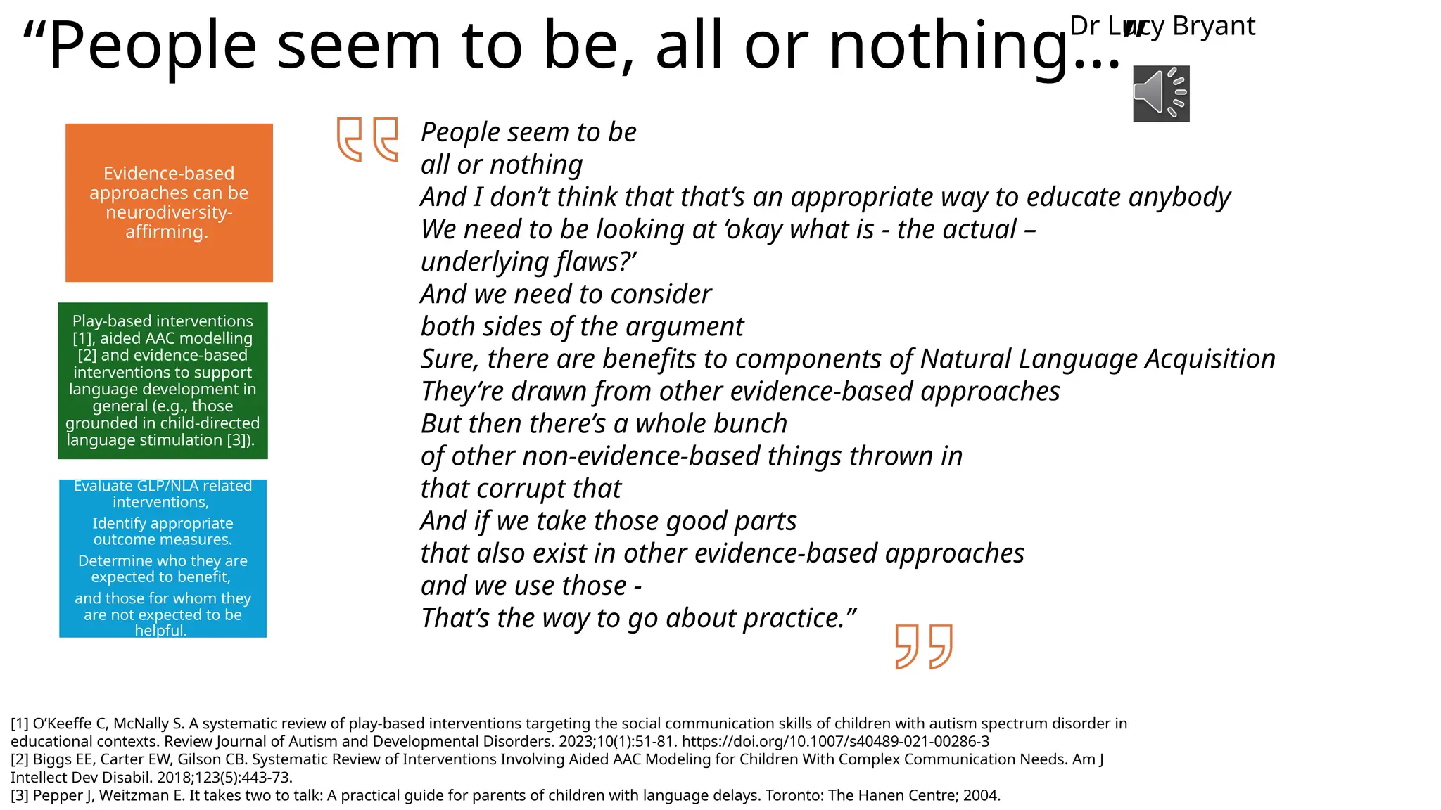 “People seem to be, all or nothing…”
[1] O’Keeffe C, McNally S. A systematic review of play-based interventions targeting the social communication skills of children with autism spectrum disorder in
educational contexts. Review Journal of Autism and Developmental Disorders. 2023;10(1):51-81. https://doi.org/10.1007/s40489-021-00286-3
[2] Biggs EE, Carter EW, Gilson CB. Systematic Review of Interventions Involving Aided AAC Modeling for Children With Complex Communication Needs. Am J
Intellect Dev Disabil. 2018;123(5):443-73.
[3] Pepper J, Weitzman E. It takes two to talk: A practical guide for parents of children with language delays. Toronto: The Hanen Centre; 2004.
Evidence-based
approaches can be
neurodiversity-
affirming.
Play-based interventions
[1], aided AAC modelling
[2] and evidence-based
interventions to support
language development in
general (e.g., those
grounded in child-directed
language stimulation [3]).
Evaluate GLP/NLA related
interventions,
Identify appropriate
outcome measures.
Determine who they are
expected to benefit,
and those for whom they
are not expected to be
helpful.
Dr Lucy Bryant
People seem to be
all or nothing
And I don’t think that that’s an appropriate way to educate anybody
We need to be looking at ‘okay what is - the actual –
underlying flaws?’
And we need to consider
both sides of the argument
Sure, there are benefits to components of Natural Language Acquisition
They’re drawn from other evidence-based approaches
But then there’s a whole bunch
of other non-evidence-based things thrown in
that corrupt that
And if we take those good parts
that also exist in other evidence-based approaches
and we use those -
That’s the way to go about practice.”
 