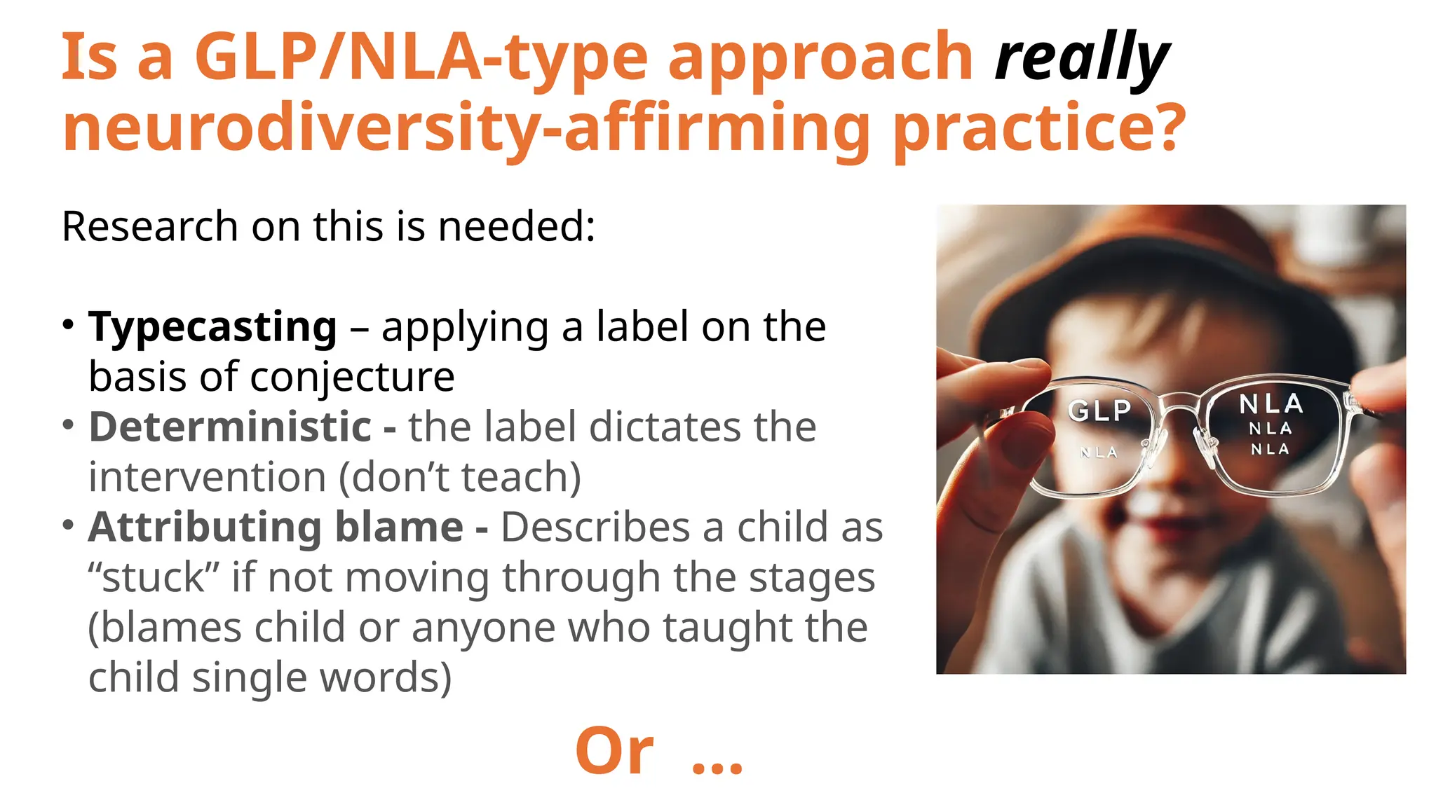 Is a GLP/NLA-type approach really
neurodiversity-affirming practice?
Research on this is needed:
• Typecasting – applying a label on the
basis of conjecture
• Deterministic - the label dictates the
intervention (don’t teach)
• Attributing blame - Describes a child as
“stuck” if not moving through the stages
(blames child or anyone who taught the
child single words)
Or …
 