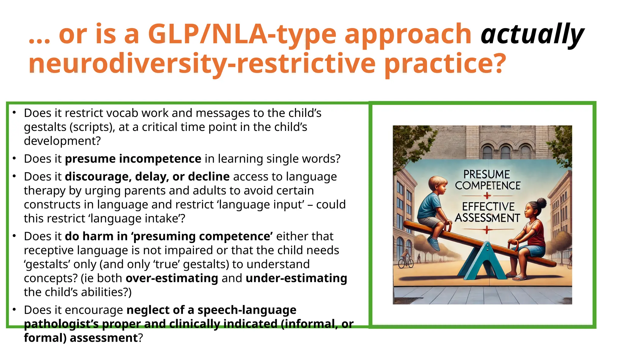 … or is a GLP/NLA-type approach actually
neurodiversity-restrictive practice?
• Does it restrict vocab work and messages to the child’s
gestalts (scripts), at a critical time point in the child’s
development?
• Does it presume incompetence in learning single words?
• Does it discourage, delay, or decline access to language
therapy by urging parents and adults to avoid certain
constructs in language and restrict ‘language input’ – could
this restrict ‘language intake’?
• Does it do harm in ‘presuming competence’ either that
receptive language is not impaired or that the child needs
‘gestalts’ only (and only ‘true’ gestalts) to understand
concepts? (ie both over-estimating and under-estimating
the child’s abilities?)
• Does it encourage neglect of a speech-language
pathologist’s proper and clinically indicated (informal, or
formal) assessment?
 