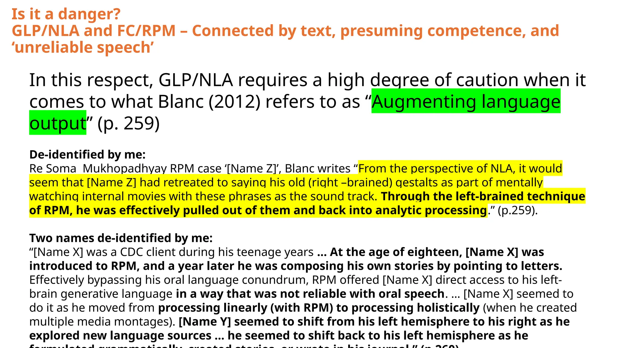 Is it a danger?
GLP/NLA and FC/RPM – Connected by text, presuming competence, and
‘unreliable speech’
In this respect, GLP/NLA requires a high degree of caution when it
comes to what Blanc (2012) refers to as “Augmenting language
output” (p. 259)
De-identified by me:
Re Soma Mukhopadhyay RPM case ‘[Name Z]’, Blanc writes “From the perspective of NLA, it would
seem that [Name Z] had retreated to saying his old (right –brained) gestalts as part of mentally
watching internal movies with these phrases as the sound track. Through the left-brained technique
of RPM, he was effectively pulled out of them and back into analytic processing.” (p.259).
Two names de-identified by me:
“[Name X] was a CDC client during his teenage years … At the age of eighteen, [Name X] was
introduced to RPM, and a year later he was composing his own stories by pointing to letters.
Effectively bypassing his oral language conundrum, RPM offered [Name X] direct access to his left-
brain generative language in a way that was not reliable with oral speech. … [Name X] seemed to
do it as he moved from processing linearly (with RPM) to processing holistically (when he created
multiple media montages). [Name Y] seemed to shift from his left hemisphere to his right as he
explored new language sources … he seemed to shift back to his left hemisphere as he
 