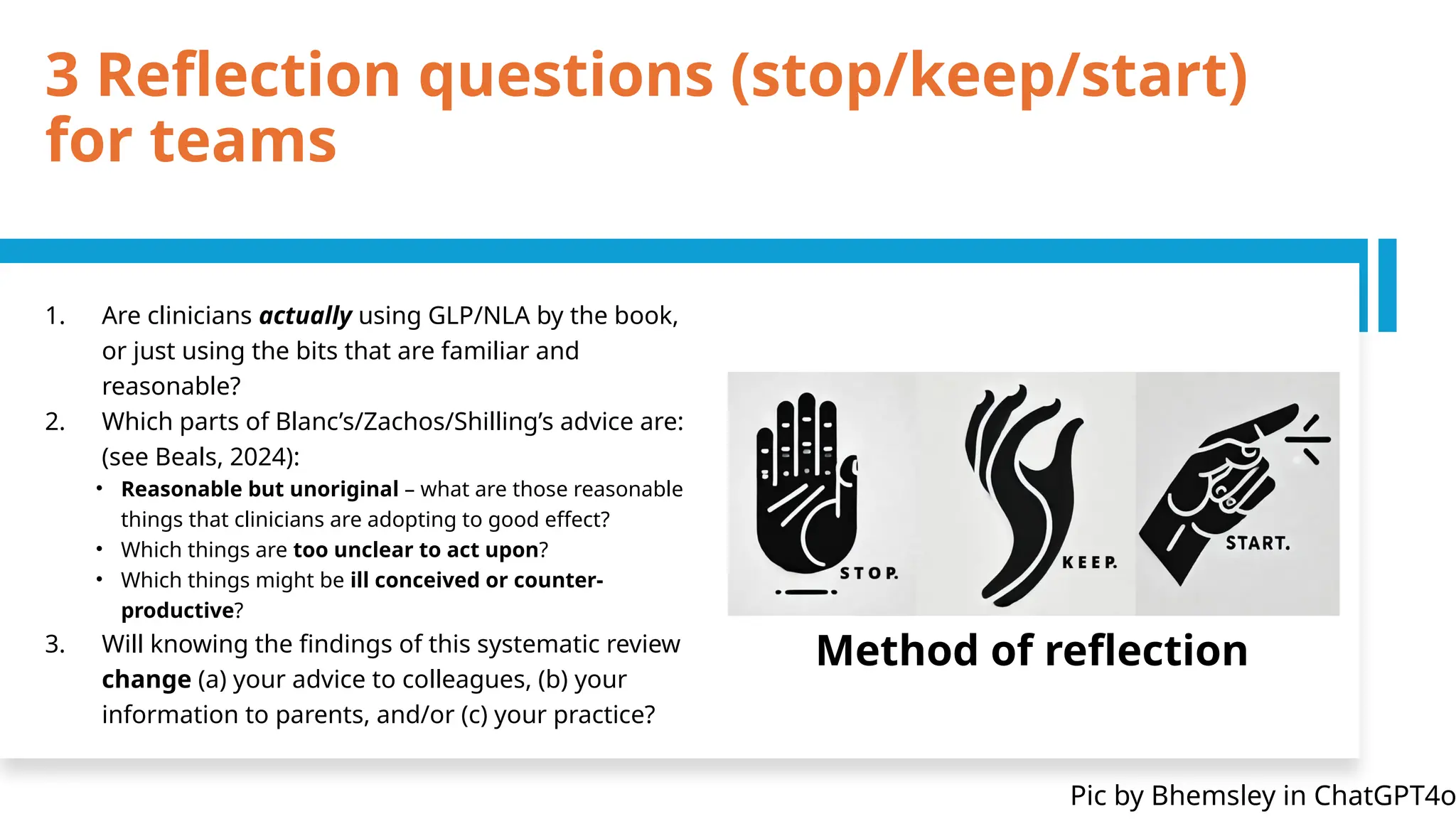 3 Reflection questions (stop/keep/start)
for teams
1. Are clinicians actually using GLP/NLA by the book,
or just using the bits that are familiar and
reasonable?
2. Which parts of Blanc’s/Zachos/Shilling’s advice are:
(see Beals, 2024):
• Reasonable but unoriginal – what are those reasonable
things that clinicians are adopting to good effect?
• Which things are too unclear to act upon?
• Which things might be ill conceived or counter-
productive?
3. Will knowing the findings of this systematic review
change (a) your advice to colleagues, (b) your
information to parents, and/or (c) your practice?
Method of reflection
Pic by Bhemsley in ChatGPT4o
 