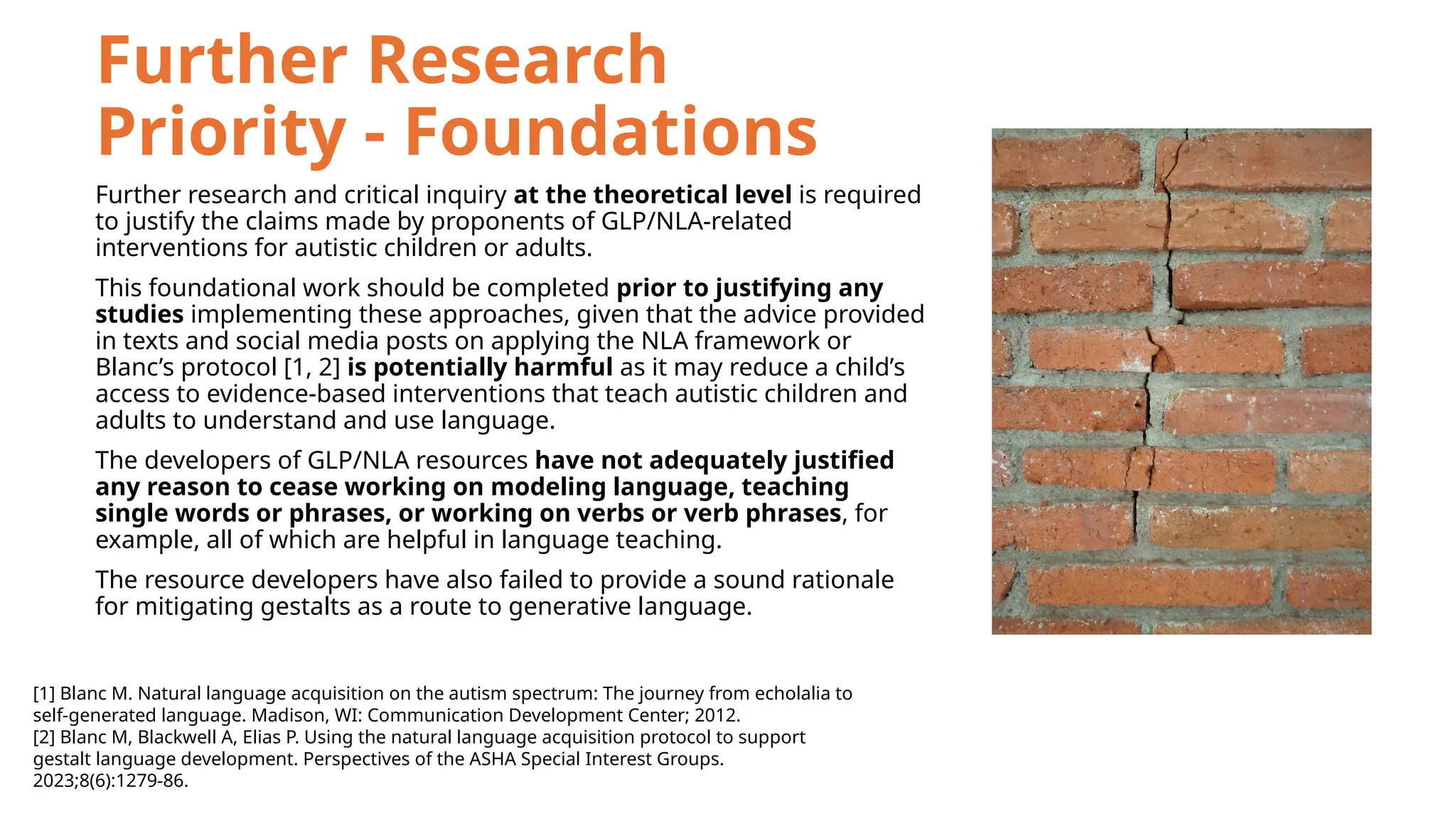 Further Research
Priority - Foundations
Further research and critical inquiry at the theoretical level is required
to justify the claims made by proponents of GLP/NLA-related
interventions for autistic children or adults.
This foundational work should be completed prior to justifying any
studies implementing these approaches, given that the advice provided
in texts and social media posts on applying the NLA framework or
Blanc’s protocol [1, 2] is potentially harmful as it may reduce a child’s
access to evidence-based interventions that teach autistic children and
adults to understand and use language.
The developers of GLP/NLA resources have not adequately justified
any reason to cease working on modeling language, teaching
single words or phrases, or working on verbs or verb phrases, for
example, all of which are helpful in language teaching.
The resource developers have also failed to provide a sound rationale
for mitigating gestalts as a route to generative language.
[1] Blanc M. Natural language acquisition on the autism spectrum: The journey from echolalia to
self-generated language. Madison, WI: Communication Development Center; 2012.
[2] Blanc M, Blackwell A, Elias P. Using the natural language acquisition protocol to support
gestalt language development. Perspectives of the ASHA Special Interest Groups.
2023;8(6):1279-86.
 