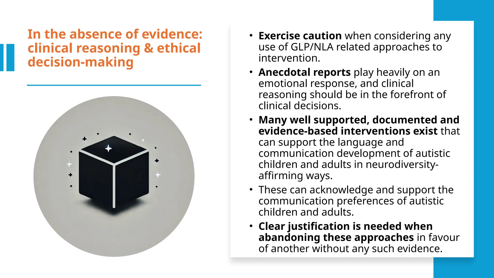 In the absence of evidence:
clinical reasoning & ethical
decision-making
• Exercise caution when considering any
use of GLP/NLA related approaches to
intervention.
• Anecdotal reports play heavily on an
emotional response, and clinical
reasoning should be in the forefront of
clinical decisions.
• Many well supported, documented and
evidence-based interventions exist that
can support the language and
communication development of autistic
children and adults in neurodiversity-
affirming ways.
• These can acknowledge and support the
communication preferences of autistic
children and adults.
• Clear justification is needed when
abandoning these approaches in favour
of another without any such evidence.
 