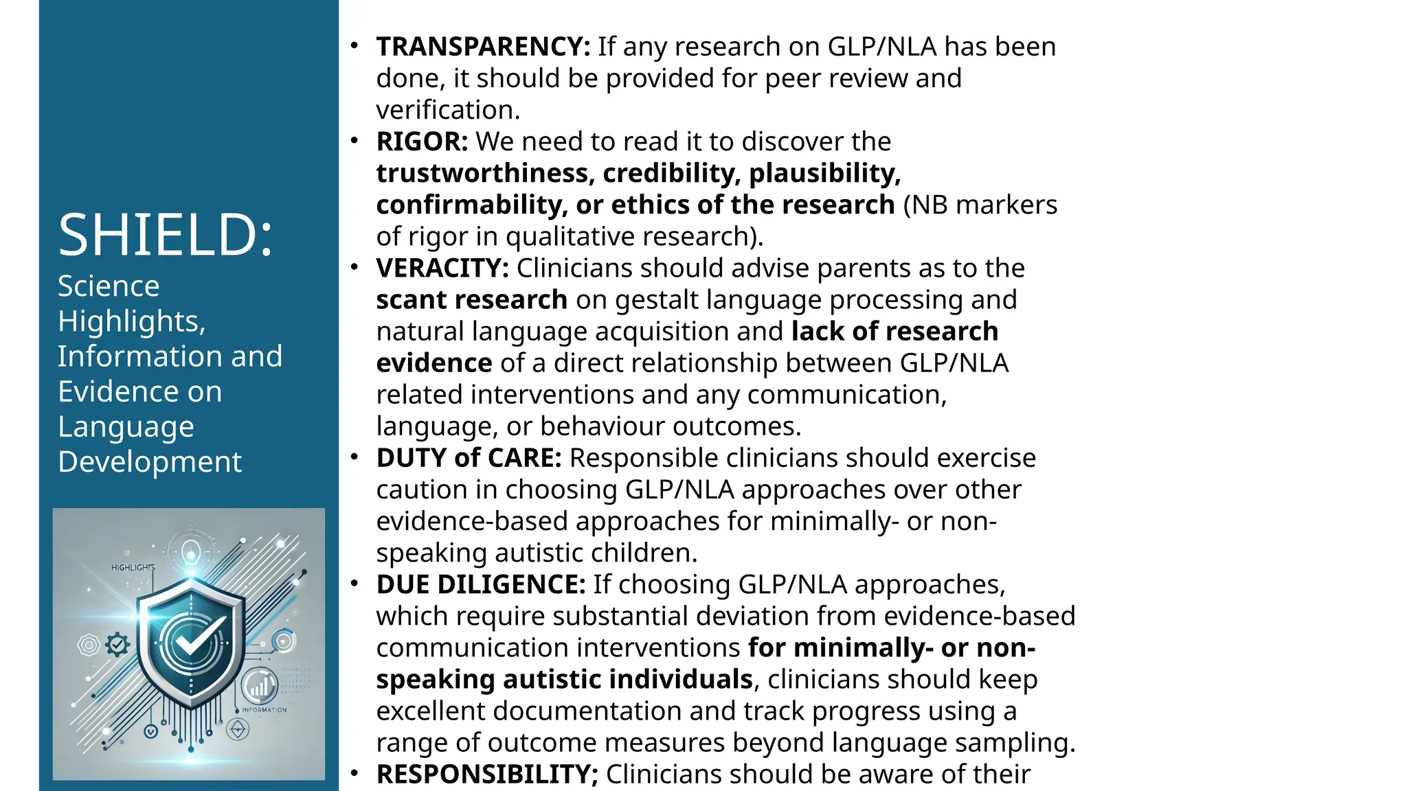 • TRANSPARENCY: If any research on GLP/NLA has been
done, it should be provided for peer review and
verification.
• RIGOR: We need to read it to discover the
trustworthiness, credibility, plausibility,
confirmability, or ethics of the research (NB markers
of rigor in qualitative research).
• VERACITY: Clinicians should advise parents as to the
scant research on gestalt language processing and
natural language acquisition and lack of research
evidence of a direct relationship between GLP/NLA
related interventions and any communication,
language, or behaviour outcomes.
• DUTY of CARE: Responsible clinicians should exercise
caution in choosing GLP/NLA approaches over other
evidence-based approaches for minimally- or non-
speaking autistic children.
• DUE DILIGENCE: If choosing GLP/NLA approaches,
which require substantial deviation from evidence-based
communication interventions for minimally- or non-
speaking autistic individuals, clinicians should keep
excellent documentation and track progress using a
range of outcome measures beyond language sampling.
• RESPONSIBILITY; Clinicians should be aware of their
SHIELD:
Science
Highlights,
Information and
Evidence on
Language
Development
 