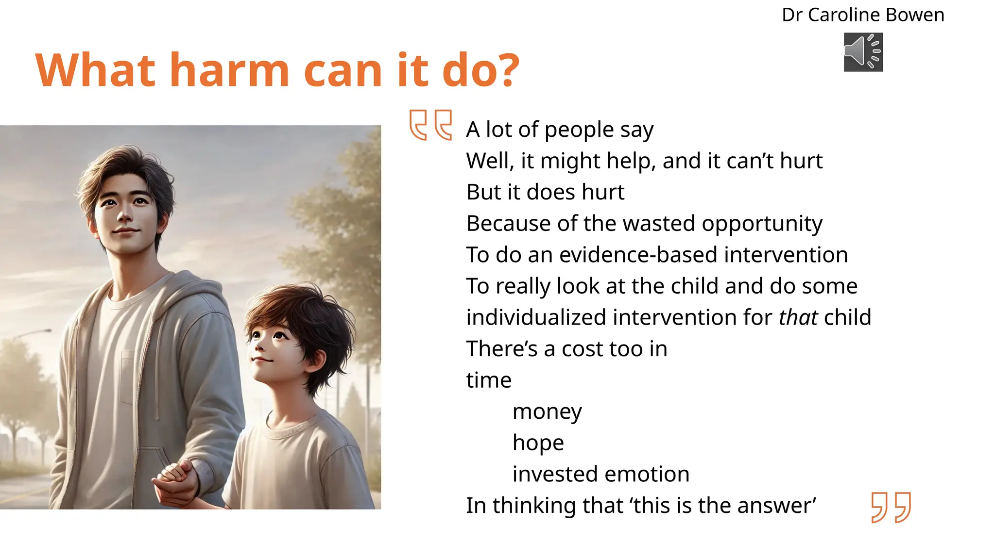 What harm can it do?
A lot of people say
Well, it might help, and it can’t hurt
But it does hurt
Because of the wasted opportunity
To do an evidence-based intervention
To really look at the child and do some
individualized intervention for that child
There’s a cost too in
time
money
hope
invested emotion
In thinking that ‘this is the answer’
Dr Caroline Bowen
 