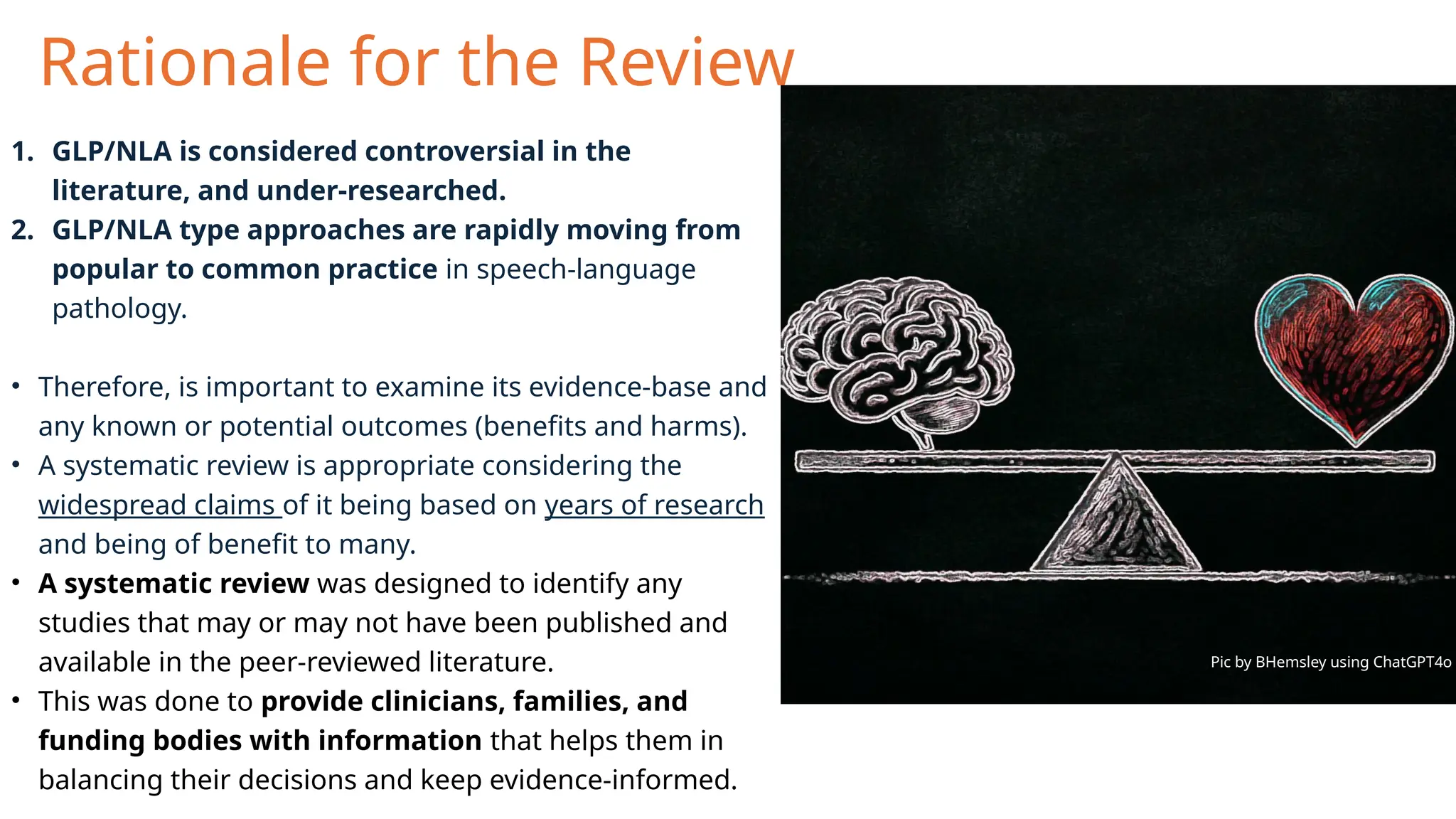 Rationale for the Review
1. GLP/NLA is considered controversial in the
literature, and under-researched.
2. GLP/NLA type approaches are rapidly moving from
popular to common practice in speech-language
pathology.
• Therefore, is important to examine its evidence-base and
any known or potential outcomes (benefits and harms).
• A systematic review is appropriate considering the
widespread claims of it being based on years of research
and being of benefit to many.
• A systematic review was designed to identify any
studies that may or may not have been published and
available in the peer-reviewed literature.
• This was done to provide clinicians, families, and
funding bodies with information that helps them in
balancing their decisions and keep evidence-informed.
Pic by BHemsley using ChatGPT4o
 