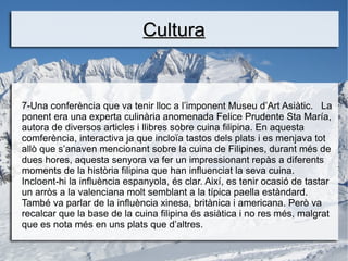 Cultura


7-Una conferència que va tenir lloc a l’imponent Museu d’Art Asiàtic. La
ponent era una experta culinària anomenada Felice Prudente Sta María,
autora de diversos articles i llibres sobre cuina filipina. En aquesta
comferència, interactiva ja que incloïa tastos dels plats i es menjava tot
allò que s’anaven mencionant sobre la cuina de Filipines, durant més de
dues hores, aquesta senyora va fer un impressionant repàs a diferents
moments de la història filipina que han influenciat la seva cuina.
Incloent-hi la influència espanyola, és clar. Així, es tenir ocasió de tastar
un arròs a la valenciana molt semblant a la típica paella estàndard.
També va parlar de la influència xinesa, britànica i americana. Però va
recalcar que la base de la cuina filipina és asiàtica i no res més, malgrat
que es nota més en uns plats que d’altres.
 
