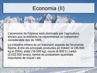 Economia (II)



L'economia de Filipines està dominada per l'agricultura,
encara que la indústria ha experimentat un creixement
considerable des de 1945.
La indústria minera és un important aspecte de l'economia
filipina. Entre els principals productes es troben: or (35.500
kg el 2004), plata (18.000 kg), coure (6.000 t) i carbó
(2.032.000 tones), també es produeixen quantitats
importants de níquel i sal.
 