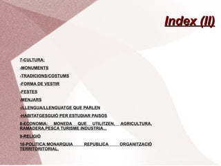 Index (II)

7-CULTURA:
-MONUMENTS
-TRADICIONS/COSTUMS
-FORMA DE VESTIR
-FESTES
-MENJARS
-/LLENGUA/LLENGUATGE QUE PARLEN
-HABITATGESGUIÓ PER ESTUDIAR PAISOS
8-ECONOMIA: MONEDA QUE UTILITZEN,     AGRICULTURA,
RAMADERA,PESCA TURISME INDUSTRIA...
9-RELIGIÓ
10-POLITICA:MONARQUIA    REPUBLICA    ORGANITZACIÓ
TERRITORITORIAL.
 