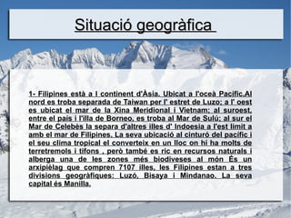 Situació geogràfica



1- Filipines està a l continent d'Àsia. Ubicat a l'oceà Pacífic.Al
nord es troba separada de Taiwan per l' estret de Luzo; a l' oest
es ubicat el mar de la Xina Meridional i Vietnam; al suroest,
entre el país i l'illa de Borneo, es troba al Mar de Sulú; al sur el
Mar de Celebès la separa d'altres illes d' Indoesia a l'est limit a
amb el mar de Filipines. La seva ubicació al cinturó del pacífic i
el seu clima tropical el converteix en un lloc on hi ha molts de
terretremols i tifons , però també es ric en recursos naturals i
alberga una de les zones més biodiveses al món És un
arxipièlag que compren 7107 illes, les Filipines estan a tres
divisions geogràfiques: Luzó, Bisaya i Mindanao. La seva
capital és Manilla.
 