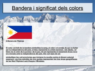 Bandera i significat dels colors


-




2-Banera de Filipines


El color vermell de la bandera simbolitza la sang, el valor i el coratje de qui va lluitar
per la independència del país; el blau representa la unitat nacional, i els ideals, i el
blanc és el color de la puresa i de la pau. El sol representa el neixement d'una nova
era iniciada amb la indepèndencia del pais. Els vuit rajos de sol
simbolitzen les vuit províncies que iniciaren la revolta contra el dimoni colonial
espanyol. Les tres estrelles de cinc puntes representen les tres àreas geogràfiques
de les illes Filipines:Luzó,Visayes i Mindalao.
 