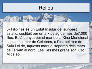 Relleu



6- Filipines és un Estat Insular del sur-oest
asiatic, costituit per un arxipelag de més de7.000
illes. Està banyat per el mar de la Xina Meridional
al sud pel mar de Celebres, a l'est pel mar de
Sulu i el de, aquests mars el separen dels mars
de Taiwan al nord. Les illes més grans son luzo i
Midalao
 