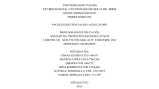 UNIVERSIDAD DE PANAMÁ
CENTRO REGIONAL UNIVERSITARIO DE BOCAS DEL TORO
ANEXO CHIRIQUÍ GRANDE
PRIMER SEMESTRE
FACULTAD DE CIENCIAS DE LA EDUCACIÓN
PROFESORADO EN EDUCACIÓN
ASIGNATURA: PROYECTOS SOCIOEDUCATIVOS
ABREV.MULTI NUM.578 COD.ASIG.16552 COD.CURSO 0960
PROFESORA: VILMA RIOS
INTEGRANTES:
CHANA GUERRA CED.1-49-678
MAURITA LÓPEZ CED.1-734-2304
OMAYRA CED.1-46-712
ROSA RODRÍGUEZ CED.1-714-866
SHAYRA E. MARSHALL E. CED. 1-723-2253
SAMUEL MORALES CED.1- 715-349
AÑO LECTIVO
2018
 