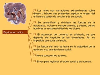  Los mitos son narraciones extraordinarias sobre
                     dioses o héroes que pretenden explicar el origen del
                     universo o partes de la cultura de un pueblo.

                      Se personifican y divinizan las fuerzas de la
                     naturaleza. Incluso el comportamiento y destino de los
                     hombres es responsabilidad de los dioses.
Explicación mítica
                      El acontecer del universo es arbitrario, ya que
                     depende del capricho de las divinidades. Así es
                     imposible que surja la ciencia.

                      La fuerza del mito se basa en la autoridad de la
                     tradición y su asentamiento social.

                      No se conocen los autores.

                      Sirven para legitimar el orden social y las normas.
 