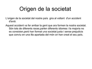 Origen de la societat  L’origen de la societat del nostre país  gira al voltant  d'un accident d'avió. Aquest accident va fer arribar la gent que ara formen la nostra societat. Són tots de diferents races,parlen diferents idiomes i la majoria no es coneixien,però han format una societat justa i sense prejudicis que conviu en una illa apartada del món on han creat el seu país. 